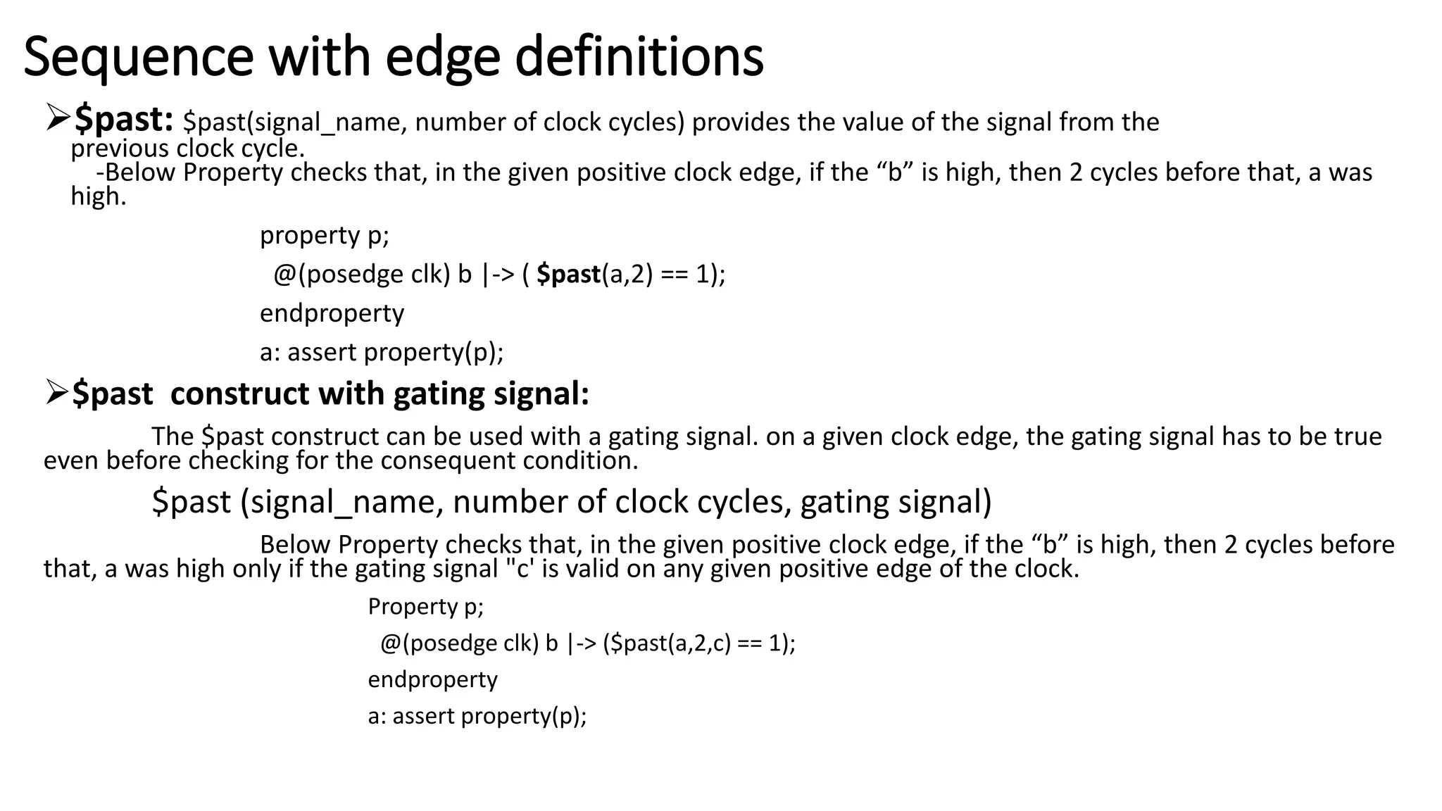 Sequence with edge definitions
$past: $past(signal_name, number of clock cycles) provides the value of the signal from the
previous clock cycle.
-Below Property checks that, in the given positive clock edge, if the “b” is high, then 2 cycles before that, a was
high.
property p;
@(posedge clk) b |-> ( $past(a,2) == 1);
endproperty
a: assert property(p);
$past construct with gating signal:
The $past construct can be used with a gating signal. on a given clock edge, the gating signal has to be true
even before checking for the consequent condition.
$past (signal_name, number of clock cycles, gating signal)
Below Property checks that, in the given positive clock edge, if the “b” is high, then 2 cycles before
that, a was high only if the gating signal "c' is valid on any given positive edge of the clock.
Property p;
@(posedge clk) b |-> ($past(a,2,c) == 1);
endproperty
a: assert property(p);
 