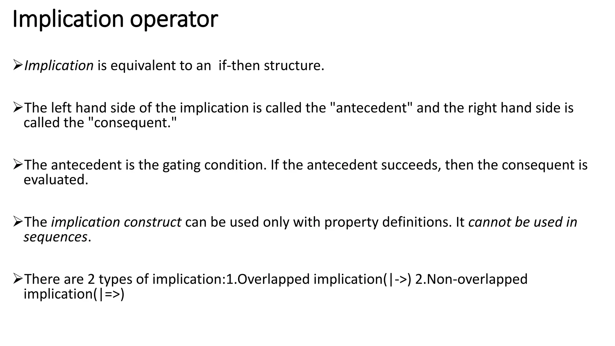 Implication operator
Implication is equivalent to an if-then structure.
The left hand side of the implication is called the "antecedent" and the right hand side is
called the "consequent."
The antecedent is the gating condition. If the antecedent succeeds, then the consequent is
evaluated.
The implication construct can be used only with property definitions. It cannot be used in
sequences.
There are 2 types of implication:1.Overlapped implication(|->) 2.Non-overlapped
implication(|=>)
 