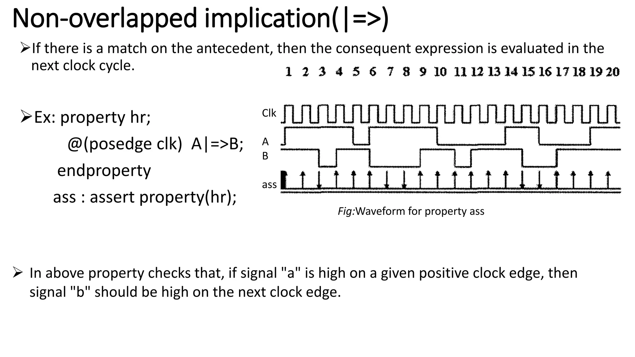 Non-overlapped implication(|=>)
If there is a match on the antecedent, then the consequent expression is evaluated in the
next clock cycle.
Ex: property hr;
@(posedge clk) A|=>B;
endproperty
ass : assert property(hr);
Clk
A
B
ass
Fig:Waveform for property ass
 In above property checks that, if signal "a" is high on a given positive clock edge, then
signal "b" should be high on the next clock edge.
 