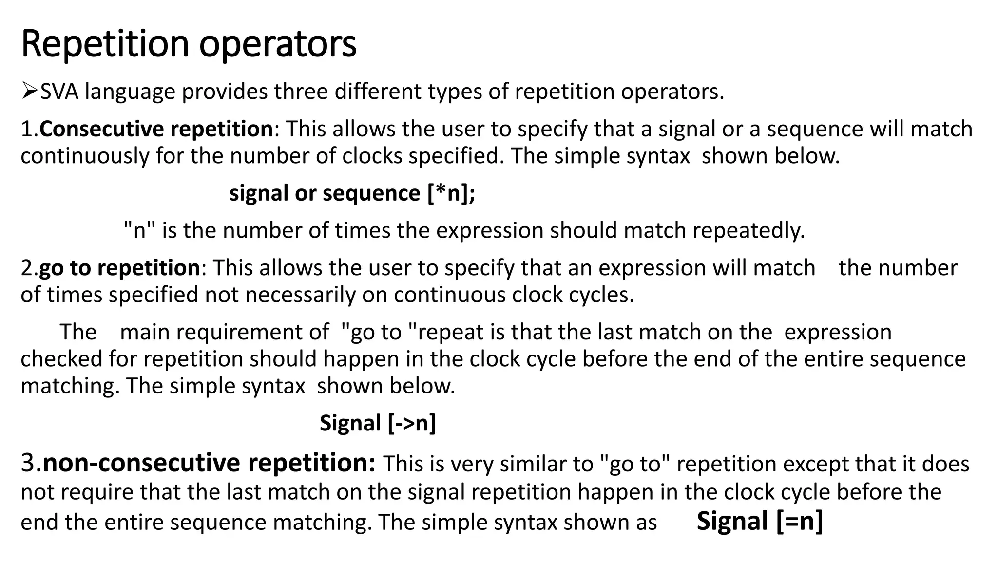 Repetition operators
SVA language provides three different types of repetition operators.
1.Consecutive repetition: This allows the user to specify that a signal or a sequence will match
continuously for the number of clocks specified. The simple syntax shown below.
signal or sequence [*n];
"n" is the number of times the expression should match repeatedly.
2.go to repetition: This allows the user to specify that an expression will match the number
of times specified not necessarily on continuous clock cycles.
The main requirement of "go to "repeat is that the last match on the expression
checked for repetition should happen in the clock cycle before the end of the entire sequence
matching. The simple syntax shown below.
Signal [->n]
3.non-consecutive repetition: This is very similar to "go to" repetition except that it does
not require that the last match on the signal repetition happen in the clock cycle before the
end the entire sequence matching. The simple syntax shown as Signal [=n]
 