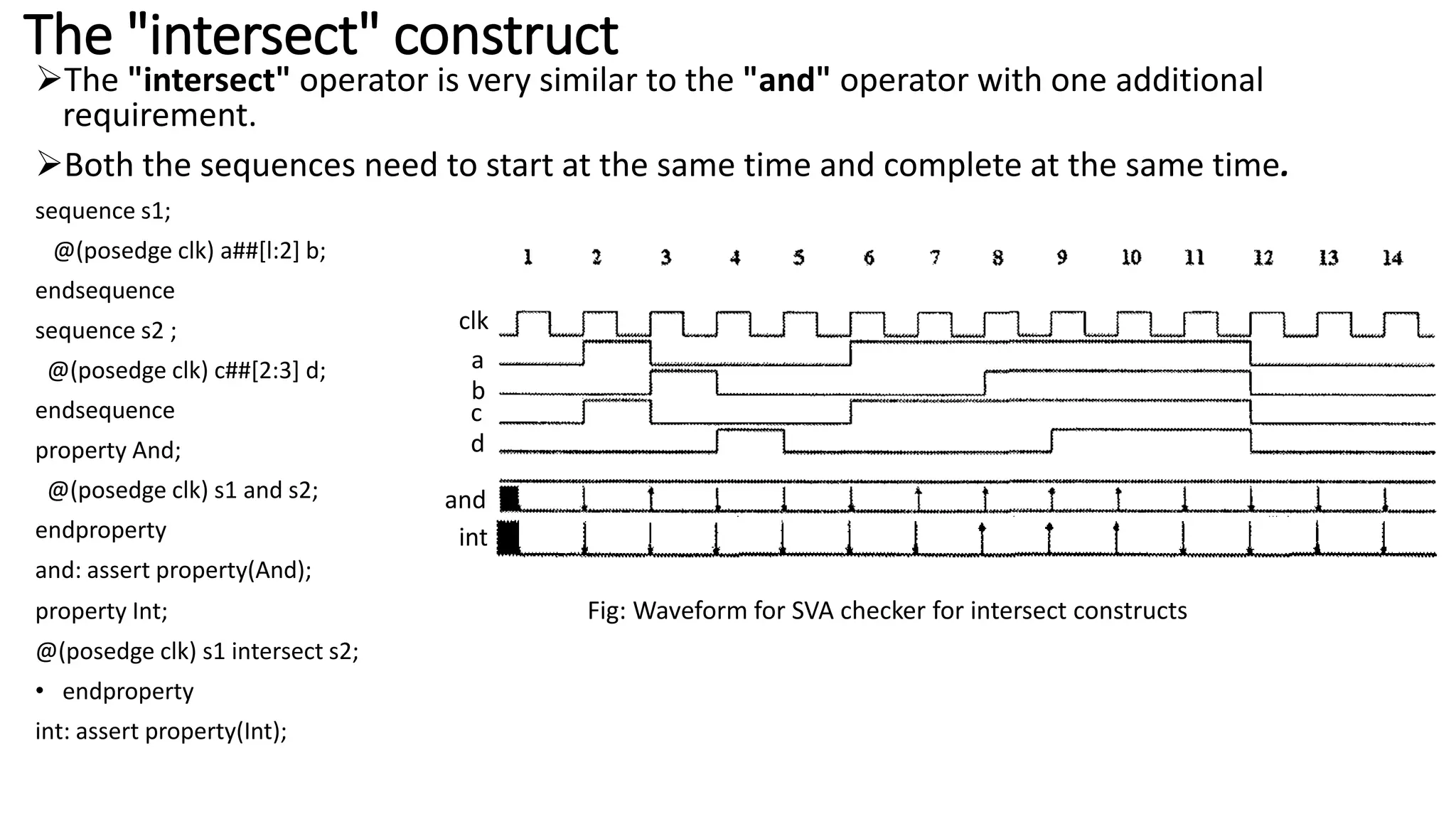 The "intersect" construct
The "intersect" operator is very similar to the "and" operator with one additional
requirement.
Both the sequences need to start at the same time and complete at the same time.
sequence s1;
@(posedge clk) a##[l:2] b;
endsequence
sequence s2 ;
@(posedge clk) c##[2:3] d;
endsequence
property And;
@(posedge clk) s1 and s2;
endproperty
and: assert property(And);
property Int; Fig: Waveform for SVA checker for intersect constructs
@(posedge clk) s1 intersect s2;
• endproperty
int: assert property(Int);
clk
a
b
c
d
and
int
 