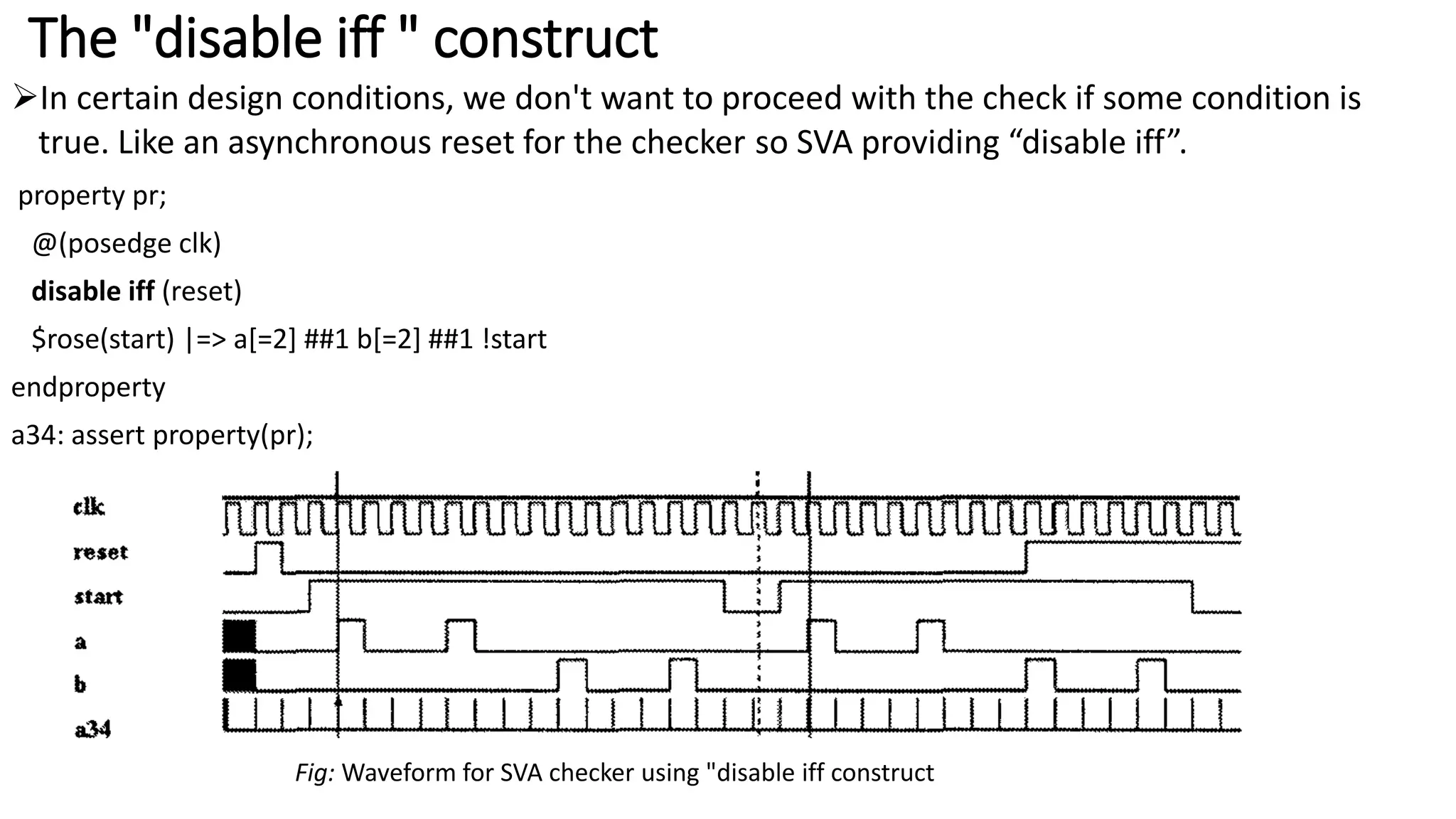The "disable iff " construct
In certain design conditions, we don't want to proceed with the check if some condition is
true. Like an asynchronous reset for the checker so SVA providing “disable iff”.
property pr;
@(posedge clk)
disable iff (reset)
$rose(start) |=> a[=2] ##1 b[=2] ##1 !start
endproperty
a34: assert property(pr);
Fig: Waveform for SVA checker using "disable iff construct
 