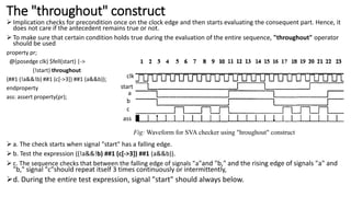 The "throughout" construct
 Implication checks for precondition once on the clock edge and then starts evaluating the consequent part. Hence, it
does not care if the antecedent remains true or not.
 To make sure that certain condition holds true during the evaluation of the entire sequence, "throughout" operator
should be used
property pr;
@(posedge clk) $fell(start) |->
(!start) throughout
(##1 (!a&&!b) ##1 (c[->3]) ##1 (a&&b));
endproperty
ass: assert property(pr);
 a. The check starts when signal "start" has a falling edge.
 b. Test the expression ((!a&&!b) ##1 (c[->3]) ##1 (a&&b)).
 c. The sequence checks that between the falling edge of signals "a"and "b," and the rising edge of signals "a" and
"b," signal "c"should repeat itself 3 times continuously or intermittently,
d. During the entire test expression, signal "start" should always below.
clk
start
b
c
a
ass
Fig: Waveform for SVA checker using "hroughout" construct
 