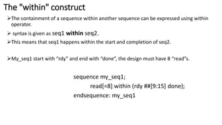 The "within" construct
The containment of a sequence within another sequence can be expressed using within
operator.
 syntax is given as seq1 within seq2.
This means that seq1 happens within the start and completion of seq2.
My_seq1 start with “rdy” and end with “done”, the design must have 8 “read”s.
sequence my_seq1;
read[=8] within (rdy ##[9:15] done);
endsequence: my_seq1
 