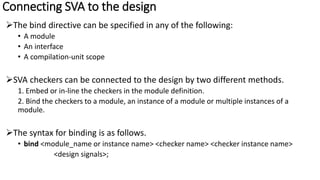 Connecting SVA to the design
The bind directive can be specified in any of the following:
• A module
• An interface
• A compilation-unit scope
SVA checkers can be connected to the design by two different methods.
1. Embed or in-line the checkers in the module definition.
2. Bind the checkers to a module, an instance of a module or multiple instances of a
module.
The syntax for binding is as follows.
• bind <module_name or instance name> <checker name> <checker instance name>
<design signals>;
 