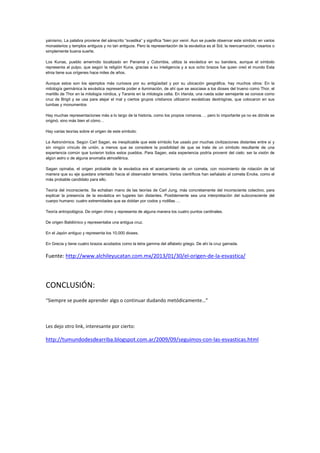 yainismo. La palabra proviene del sánscrito “svastika” y significa “bien por venir. Aun se puede observar este símbolo en varios
monasterios y templos antiguos y no tan antiguos. Pero la representación de la esvástica es el Sol, la reencarnación, rosarios o
simplemente buena suerte.
Los Kunas, pueblo amerindio localizado en Panamá y Colombia, utiliza la esvástica en su bandera, aunque el símbolo
representa al pulpo, que según la religión Kuna, gracias a su inteligencia y a sus ocho brazos fue quien creó el mundo Esta
etnia tiene sus orígenes hace miles de años.
Aunque estos son los ejemplos más curiosos por su antigüedad y por su ubicación geográfica, hay muchos otros: En la
mitología germánica la esvástica representa poder e iluminación, de ahí que se asociase a los dioses del trueno como Thor, el
martillo de Thor en la mitología nórdica, y Taranis en la mitología celta. En Irlanda, una rueda solar semejante se conoce como
cruz de Brigit y se usa para alejar el mal y ciertos grupos cristianos utilizaron esvásticas dextrógiras, que colocaron en sus
tumbas y monumentos
Hay muchas representaciones más a lo largo de la historia, como los propios romanos…. pero lo importante ya no es dónde se
originó, sino más bien el cómo…
Hay varias teorías sobre el origen de este símbolo:
La Astronómica. Según Carl Sagan, es inexplicable que este símbolo fue usado por muchas civilizaciones distantes entre sí y
sin ningún vínculo de unión, a menos que se considere la posibilidad de que se trate de un símbolo resultante de una
experiencia común que tuvieron todos estos pueblos. Para Sagan, esta experiencia podría provenir del cielo: ser la visión de
algún astro o de alguna anomalía atmosférica.
Sagan opinaba, el origen probable de la esvástica era el acercamiento de un cometa, con movimiento de rotación de tal
manera que su eje quedara orientado hacia el observador terrestre. Varios científicos han señalado al cometa Encke, como el
más probable candidato para ello.
Teoría del inconsciente. Se echaban mano de las teorías de Carl Jung, más concretamente del inconsciente colectivo, para
explicar la presencia de la esvástica en lugares tan distantes. Posiblemente sea una interpretación del subconsciente del
cuerpo humano: cuatro extremidades que se doblan por codos y rodillas….
Teoría antropológica. De origen chino y representa de alguna manera los cuatro puntos cardinales.
De origen Babilónico y representaba una antigua cruz.
En el Japón antiguo y representa los 10,000 dioses.
En Grecia y tiene cuatro brazos acodados como la letra gamma del alfabeto griego. De ahí la cruz gamada.
Fuente: http://www.alchileyucatan.com.mx/2013/01/30/el-origen-de-la-esvastica/
CONCLUSIÓN:
“Siempre se puede aprender algo o continuar dudando metódicamente…”
Les dejo otro link, interesante por cierto:
http://tumundodesdearriba.blogspot.com.ar/2009/09/seguimos-con-las-esvasticas.html
 