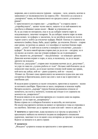 моркови, ако е есента кисела туршия – мешана – зеле, домати, всичко в
зависимост от възможностите на хората.) По – богатите са слагали и
„пахарчита” чаши, но болшинството по средата слагат „стъкленче с
рикия”.
С пристигането си стария сват – „старойкула ” и старата сватя –
„старойкулцата”, заемат челно място, защото те са най-важните на
сватбата и обявяват какво носят – белег за утрешния ден.
И, за да става по интересно, пък и за да съберат повече пари за
младоженците, започват пазарене. За да съберат повече пари за нова
къща казват, че куфарът е заключен, че са загубили ключа по пътя и
търсят ключ с който да отключат куфара. Някой близък от страната на
момичето (майка, баща, баба, дядо) трябва да отключи. Когато стария
сват реши, че всички са давали и е посъбрал от всички близки пари
казва – „стига” и най-после ключа е намерен и отключват „сандъка –
куфара”. За шега някой връзва стария сват,за да са по – сигурни, че и
по-малко да платят, пак ще отвори куфара (за да го развържат).
Под звуците на „котромана” – вид ръченица – се изваждат дрехите.
Доволни всички играят и хоро, и леса, и палкенску, за да се видят
дрехите на младата.
Когато се „налудуват”, стария сват подканва всички да се „разутиват”,
че утре ги чака по „гулемъ ръбота от тъзи”. Остават най-близките да се
повеселят още малко, да огледат всичко отново (кой какво ще прави,
кой кога ще дойде, кой по – рано сутринта, кой по – късно).
Отиват си. Остават само приятелките на момичето (една или две или
сестричка и братовчедка), които ще спят с нея и ще я приготвят за
сватбения ден.
В неделя рано сутринта се палят огньовете, приготвя се яденето – всеки
за неговите сватбари. Приготвя се месо, паприкаш и кокоша чорба.
Вечерта колкото „дързаре” (група близки роднини)са отишли от
момичето, на гости у момчето, толкова ще отидат и от страната на
момчето на „повраткито”.
В неделя някога в по далечни времена се е ходило само на църква.
Играло се на хоро на „пазарищиту”.
Всяка страна си е събирала близките за веселба, но поотделно.
По късно във времето начина на живот се променя и това се отразява и
на сватбите. Започват да се правят в един или най - много в два дни.
У момчето се приготвят, идва музиката и се тръгва за кръсника. У
кръсниците майката на момчето подава на шаферките специални
кърпички, закичват ги и ги канят след почерпка да тръгват за младата.
Вдигат се венците и в двете страни
У момичето
„Младата” сутринта плаща на преспалите с нея приятелки.
 