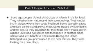 Plot of Origin of the Rice (Nabaloi)
◉ Long ago, people did not plant crops or raise animals for food.
They relied only on nature and their surroundings. They would
live in places where they could find food. Some stayed in caves
and lived on fruits and animal meat. Some stayed by river banks
and the sea, so they could fish for their food. They would stay in
a place until food got scarce and then move to another place
where food was bountiful. The couple B anag and Danas
belonged to a group who used to live near the sea. They were
looking for a new place.
1
 