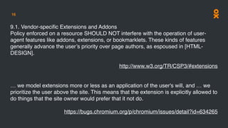 16
9.1. Vendor-speciﬁc Extensions and Addons
Policy enforced on a resource SHOULD NOT interfere with the operation of user-
agent features like addons, extensions, or bookmarklets. These kinds of features
generally advance the user’s priority over page authors, as espoused in [HTML-
DESIGN].
http://www.w3.org/TR/CSP3/#extensions
… we model extensions more or less as an application of the user's will, and … we
prioritize the user above the site. This means that the extension is explicitly allowed to
do things that the site owner would prefer that it not do.
https://bugs.chromium.org/p/chromium/issues/detail?id=634265
 