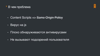 9
В чем проблема
- Content Scripts => Same Origin Policy
- Вирус на js
- Плохо обнаруживаются антивирусами
- Не вызывают подозрений пользователя
 
