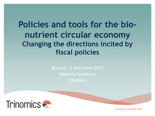 Policies and tools for the bio-
nutrient circular economy
Changing the directions incited by
fiscal policies
Brussels, 2 December 2015
Katarina Svatikova
Trinomics
Trinomics – December 2015
 