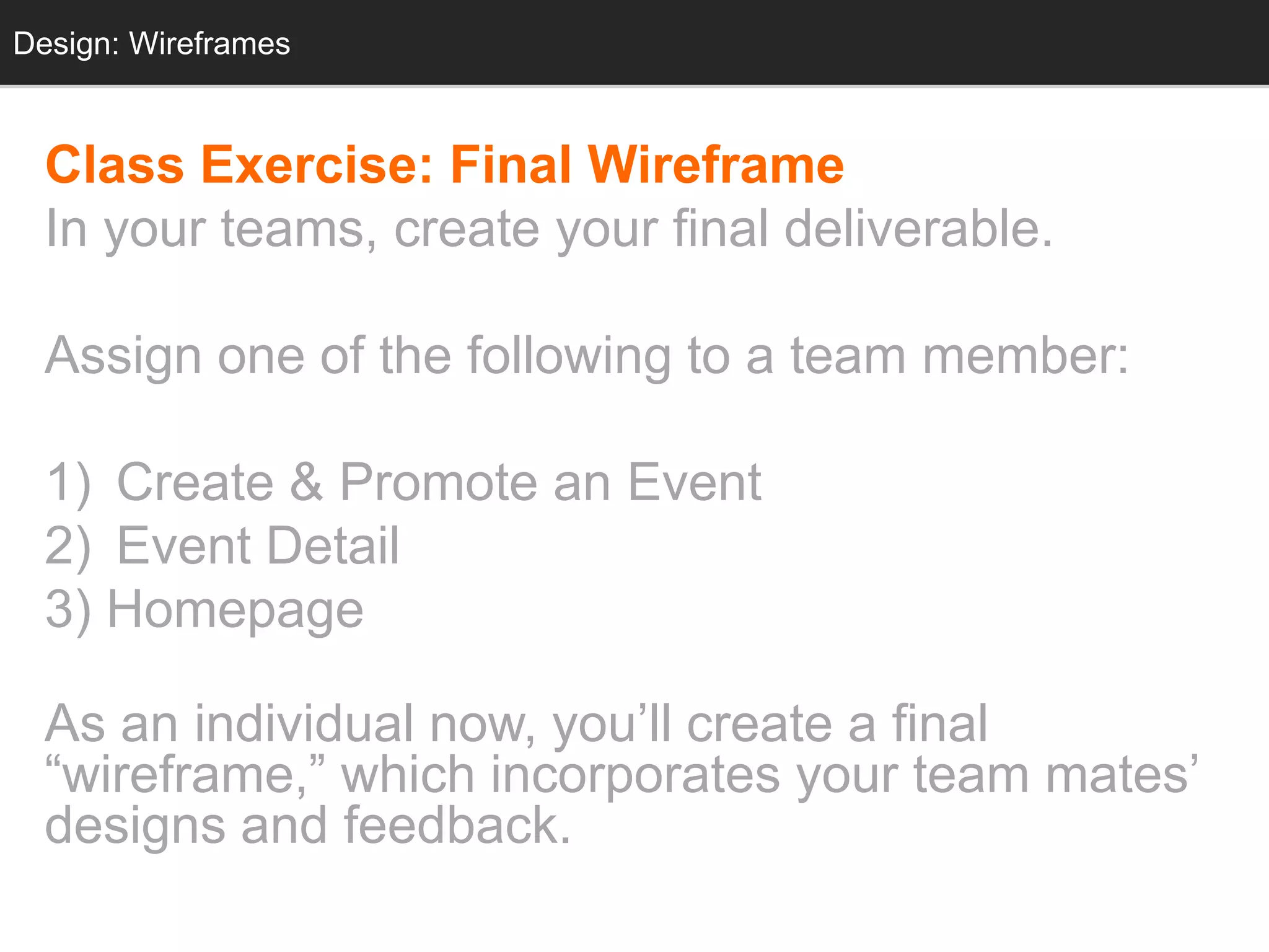 Design: Wireframes
  Design: Sketching



  Class Exercise: Final Wireframe
  In your teams, create your final deliverable.

  Assign one of the following to a team member:

  1) Create & Promote an Event
  2) Event Detail
  3) Homepage

  As an individual now, you‘ll create a final
  ―wireframe,‖ which incorporates your team mates‘
  designs and feedback.
 