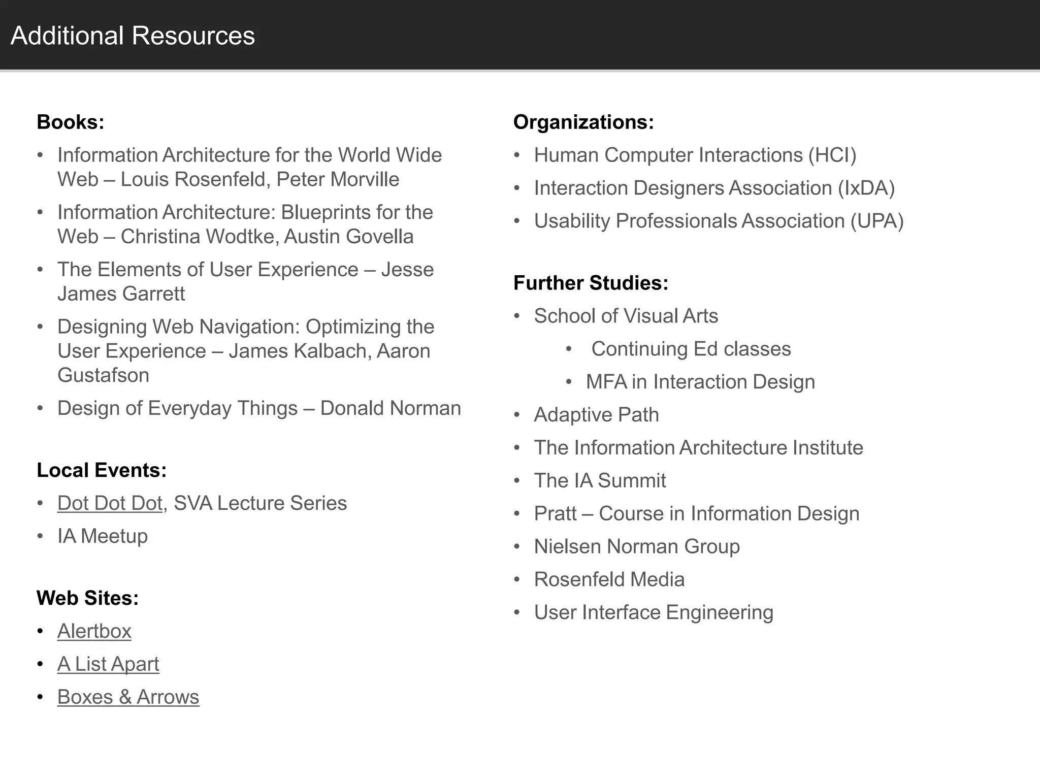 Additional Resources
  Info


  Books:                                           Organizations:
  • Information Architecture for the World Wide    • Human Computer Interactions (HCI)
    Web – Louis Rosenfeld, Peter Morville          • Interaction Designers Association (IxDA)
  • Information Architecture: Blueprints for the   • Usability Professionals Association (UPA)
    Web – Christina Wodtke, Austin Govella
  • The Elements of User Experience – Jesse
                                                   Further Studies:
    James Garrett
                                                   • School of Visual Arts
  • Designing Web Navigation: Optimizing the
    User Experience – James Kalbach, Aaron              • Continuing Ed classes
    Gustafson                                           • MFA in Interaction Design
  • Design of Everyday Things – Donald Norman      • Adaptive Path
                                                   • The Information Architecture Institute
  Local Events:
                                                   • The IA Summit
  • Dot Dot Dot, SVA Lecture Series
                                                   • Pratt – Course in Information Design
  • IA Meetup
                                                   • Nielsen Norman Group
                                                   • Rosenfeld Media
  Web Sites:
                                                   • User Interface Engineering
  • Alertbox
  • A List Apart
  • Boxes & Arrows
 