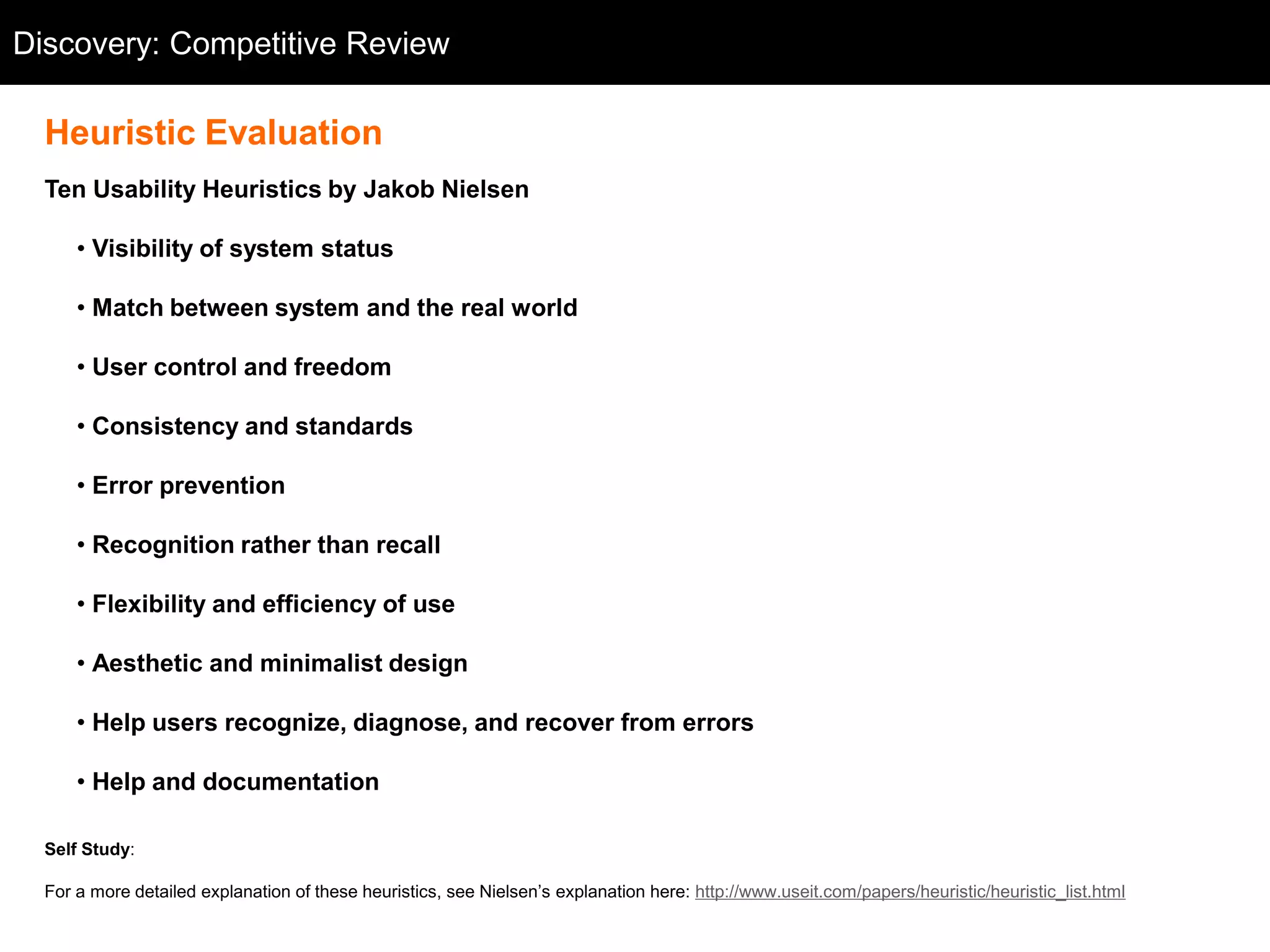 Discovery: Competitive Review
  Competitive Review

  Heuristic Evaluation
  Ten Usability Heuristics by Jakob Nielsen

      • Visibility of system status

      • Match between system and the real world

      • User control and freedom

      • Consistency and standards

      • Error prevention

      • Recognition rather than recall

      • Flexibility and efficiency of use

      • Aesthetic and minimalist design

      • Help users recognize, diagnose, and recover from errors

      • Help and documentation

  Self Study:

  For a more detailed explanation of these heuristics, see Nielsen‘s explanation here: http://www.useit.com/papers/heuristic/heuristic_list.html
 