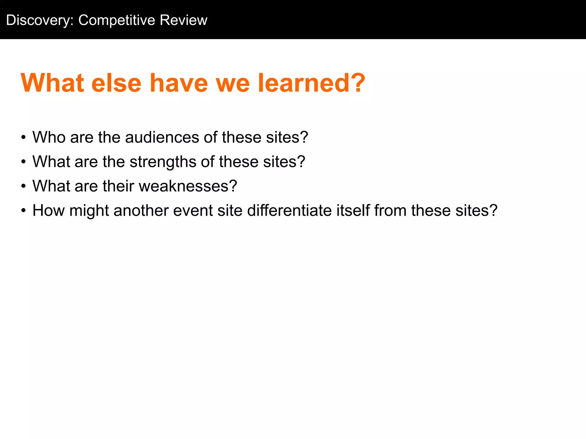 Discovery: Competitive Review
  Competitive Review



  What else have we learned?
  •   Who are the audiences of these sites?
  •   What are the strengths of these sites?
  •   What are their weaknesses?
  •   How might another event site differentiate itself from these sites?
 