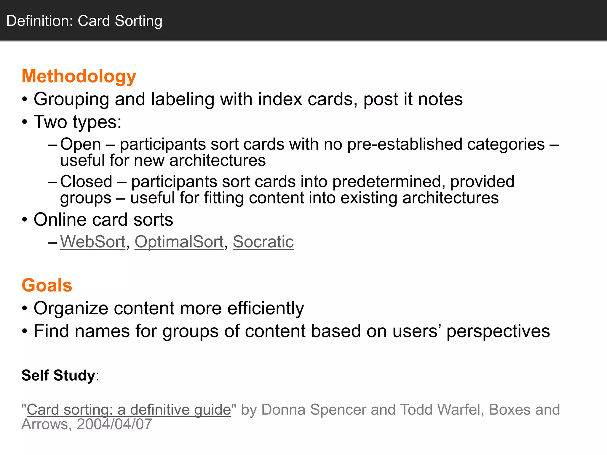 Definition: Card Sorting


  Methodology
  • Grouping and labeling with index cards, post it notes
  • Two types:
      – Open – participants sort cards with no pre-established categories –
        useful for new architectures
      – Closed – participants sort cards into predetermined, provided
        groups – useful for fitting content into existing architectures
  • Online card sorts
      – WebSort, OptimalSort, Socratic

  Goals
  • Organize content more efficiently
  • Find names for groups of content based on users‘ perspectives

  Self Study:

  "Card sorting: a definitive guide" by Donna Spencer and Todd Warfel, Boxes and
  Arrows, 2004/04/07
 