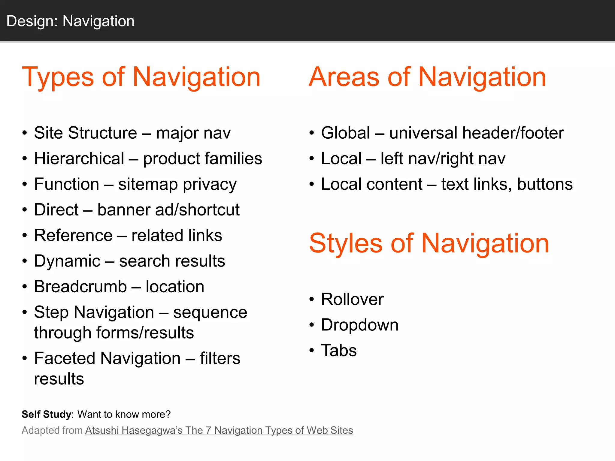 Design: Navigation
  Grids


  Types of Navigation                                       Areas of Navigation
  • Site Structure – major nav                              • Global – universal header/footer
  • Hierarchical – product families                         • Local – left nav/right nav
  • Function – sitemap privacy                              • Local content – text links, buttons
  • Direct – banner ad/shortcut
  • Reference – related links
                                                            Styles of Navigation
  • Dynamic – search results
  • Breadcrumb – location
                                                            • Rollover
  • Step Navigation – sequence
    through forms/results                                   • Dropdown
  • Faceted Navigation – filters                            • Tabs
    results
  Self Study: Want to know more?
  Adapted from Atsushi Hasegagwa‘s The 7 Navigation Types of Web Sites
 