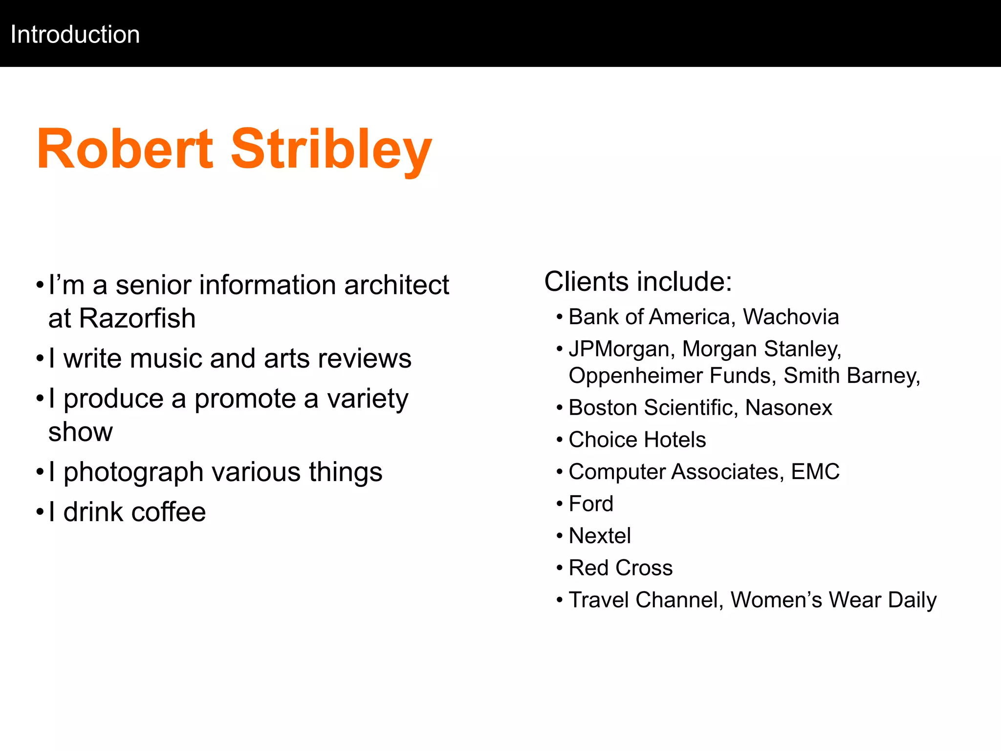 Introduction
   Intro



  Robert Stribley

  • I‘m a senior information architect   Clients include:
    at Razorfish                         • Bank of America, Wachovia
                                         • JPMorgan, Morgan Stanley,
  • I write music and arts reviews
                                           Oppenheimer Funds, Smith Barney,
  • I produce a promote a variety        • Boston Scientific, Nasonex
    show                                 • Choice Hotels
  • I photograph various things          • Computer Associates, EMC
  • I drink coffee                       • Ford
                                         • Nextel
                                         • Red Cross
                                         • Travel Channel, Women‘s Wear Daily
 