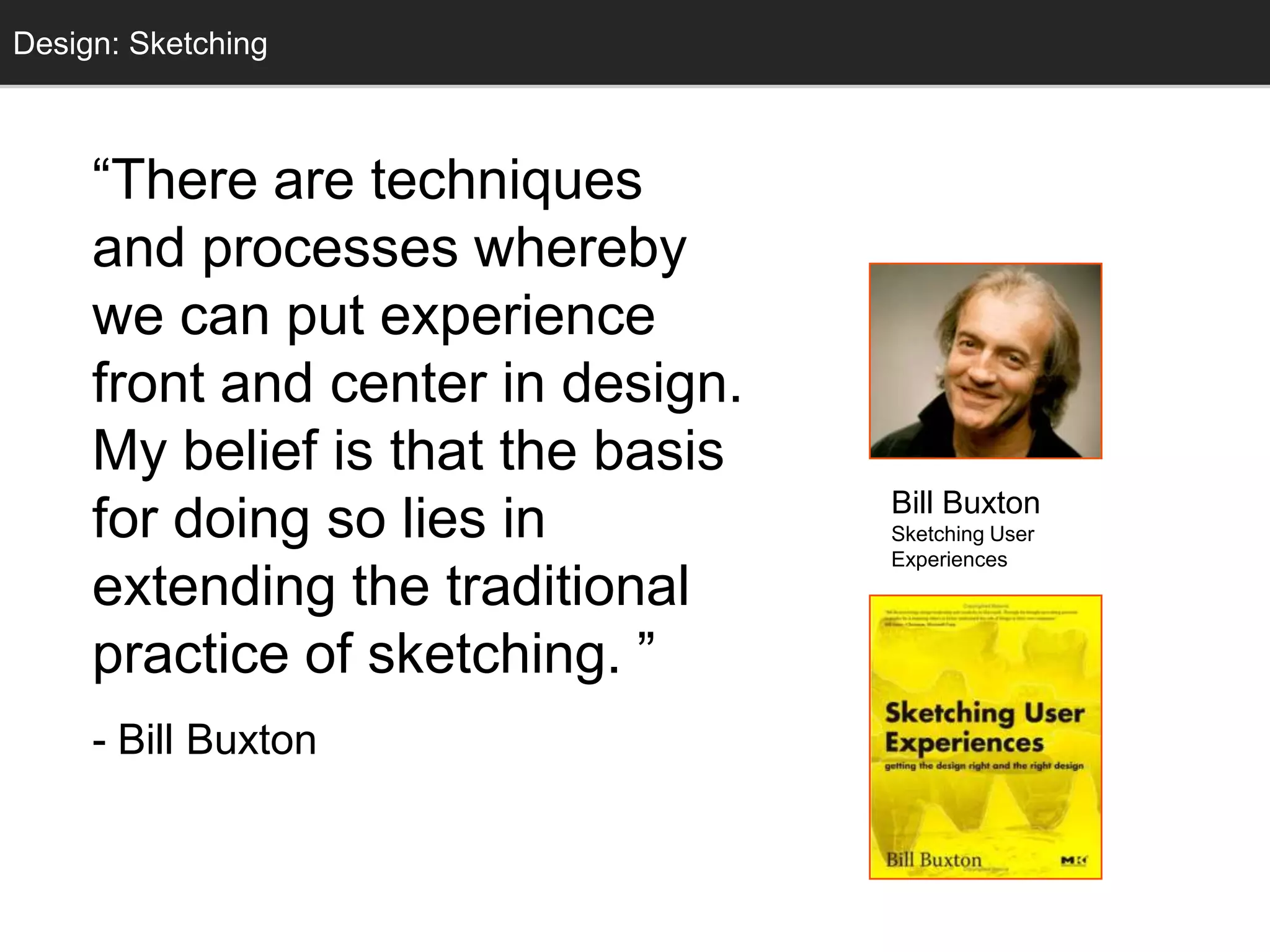 Design: Sketching
  Sketching



     ―There are techniques
     and processes whereby
     we can put experience
     front and center in design.
     My belief is that the basis
                                   Bill Buxton
     for doing so lies in          Sketching User
                                   Experiences
     extending the traditional
     practice of sketching. ‖
     - Bill Buxton
 