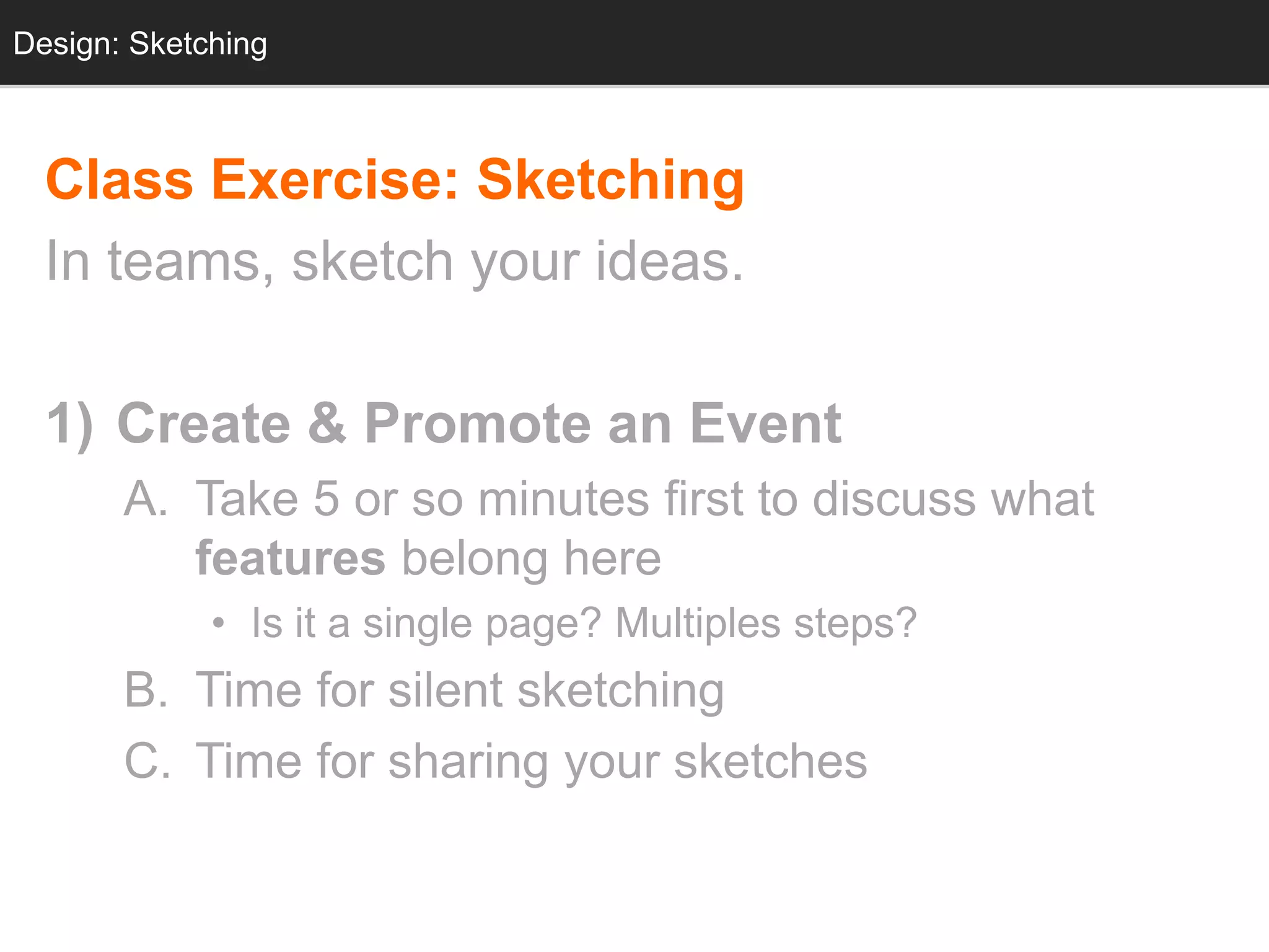Design: Sketching
  Design: Sketching



  Class Exercise: Sketching
  In teams, sketch your ideas.

  1) Create & Promote an Event
       A. Take 5 or so minutes first to discuss what
          features belong here
             • Is it a single page? Multiples steps?
       B. Time for silent sketching
       C. Time for sharing your sketches
 