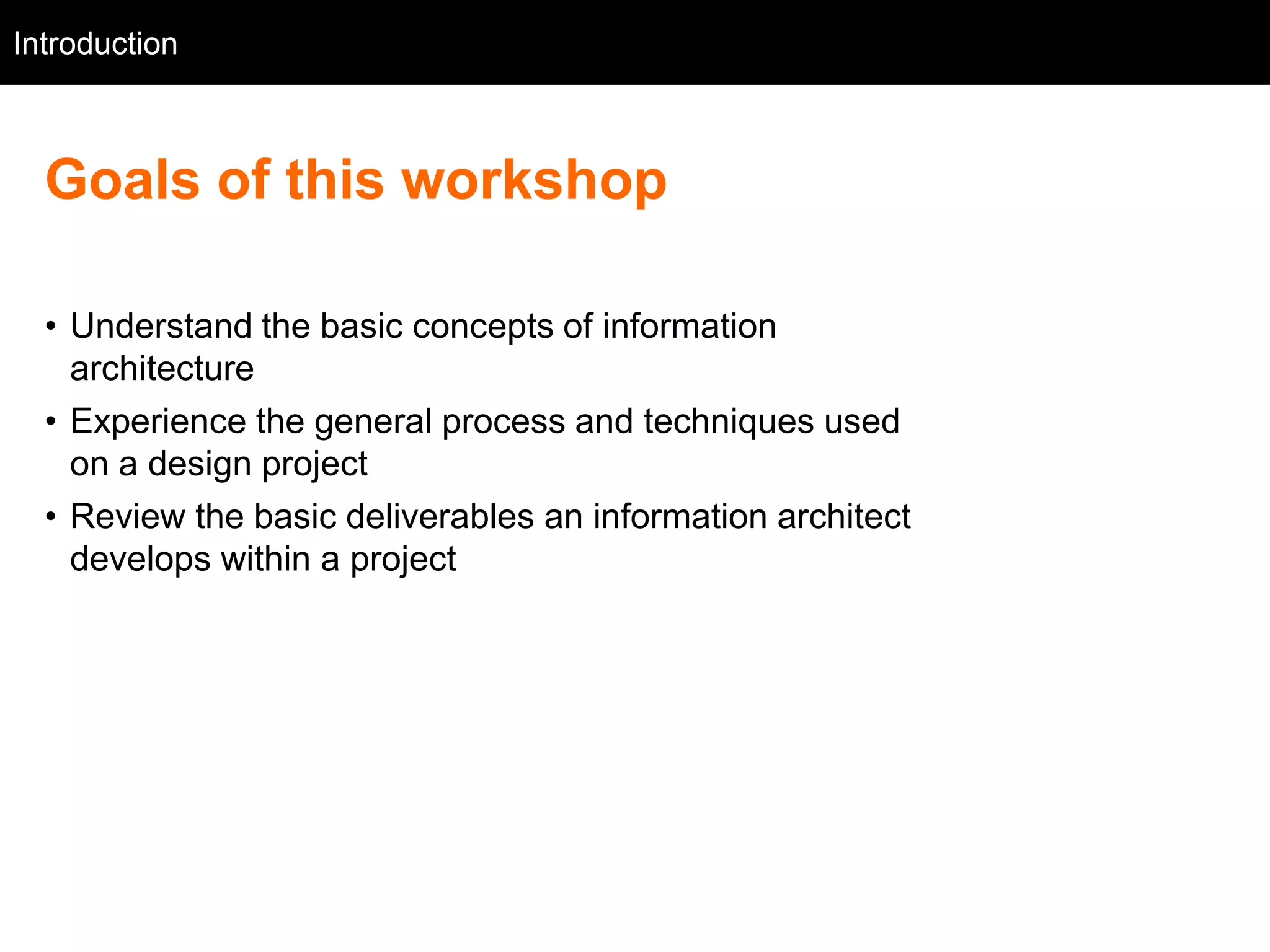 Introduction
   Intro



  Goals of this workshop

  • Understand the basic concepts of information
    architecture
  • Experience the general process and techniques used
    on a design project
  • Review the basic deliverables an information architect
    develops within a project
 
