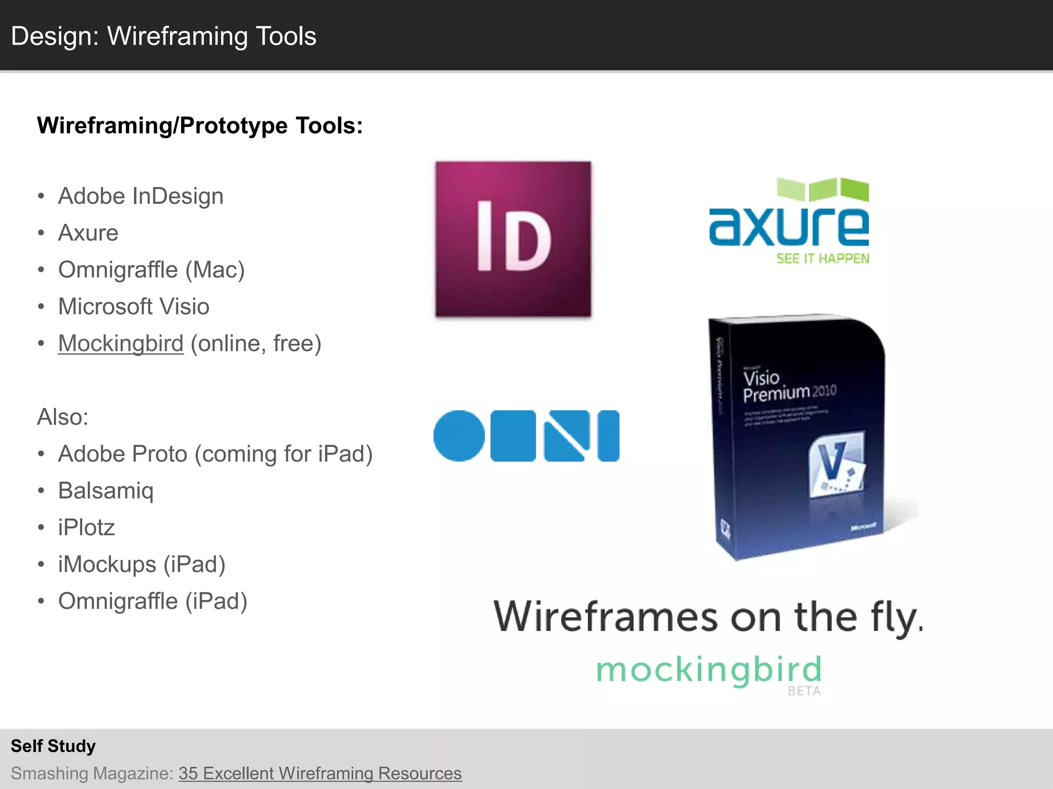 Design: Wireframing Tools
  Info


   Wireframing/Prototype Tools:


   • Adobe InDesign
   • Axure
   • Omnigraffle (Mac)
   • Microsoft Visio
   • Mockingbird (online, free)


   Also:
   • Adobe Proto (coming for iPad)
   • Balsamiq
   • iPlotz
   • iMockups (iPad)
   • Omnigraffle (iPad)




Self Study
Smashing Magazine: 35 Excellent Wireframing Resources
 