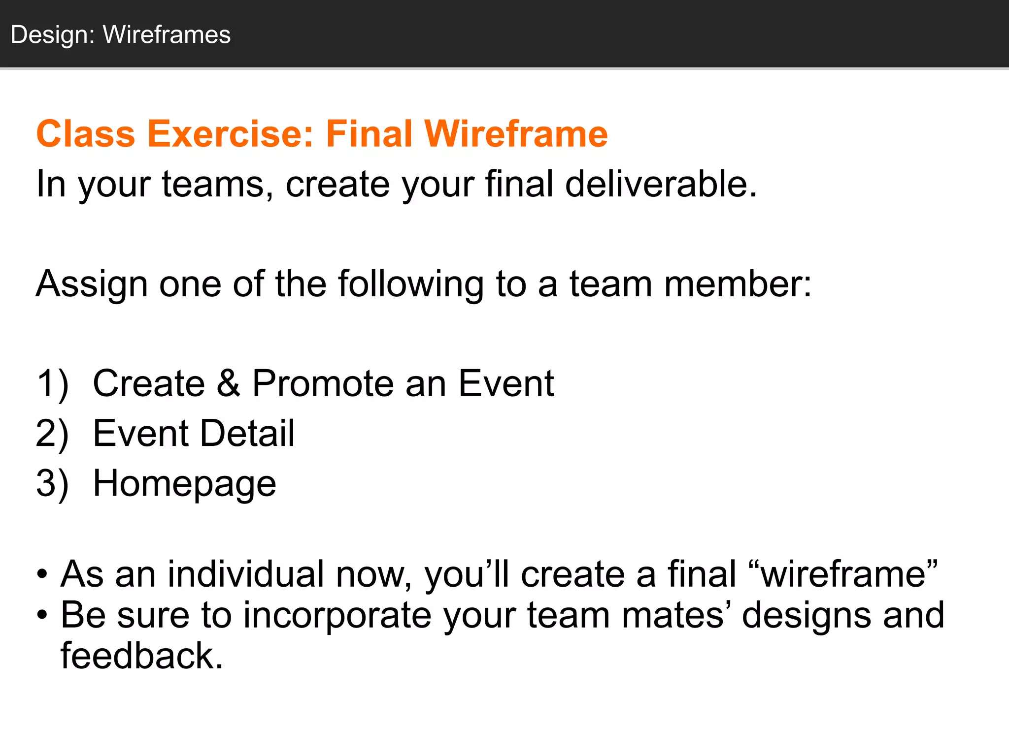 Design: Wireframes
  Design: Sketching



  Class Exercise: Final Wireframe
  In your teams, create your final deliverable.

  Assign one of the following to a team member:

  1) Create & Promote an Event
  2) Event Detail
  3) Homepage

  • As an individual now, you‘ll create a final ―wireframe‖
  • Be sure to incorporate your team mates‘ designs and
    feedback.
 