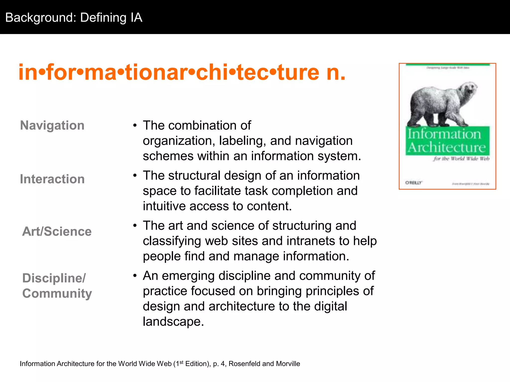 Background: Defining IA
  Background



  in•for•ma•tionar•chi•tec•ture n.

  Navigation                          • The combination of
                                        organization, labeling, and navigation
                                        schemes within an information system.
  Interaction                         • The structural design of an information
                                        space to facilitate task completion and
                                        intuitive access to content.

  Art/Science                         • The art and science of structuring and
                                        classifying web sites and intranets to help
                                        people find and manage information.
  Discipline/                         • An emerging discipline and community of
  Community                             practice focused on bringing principles of
                                        design and architecture to the digital
                                        landscape.


  Information Architecture for the World Wide Web (1st Edition), p. 4, Rosenfeld and Morville
 