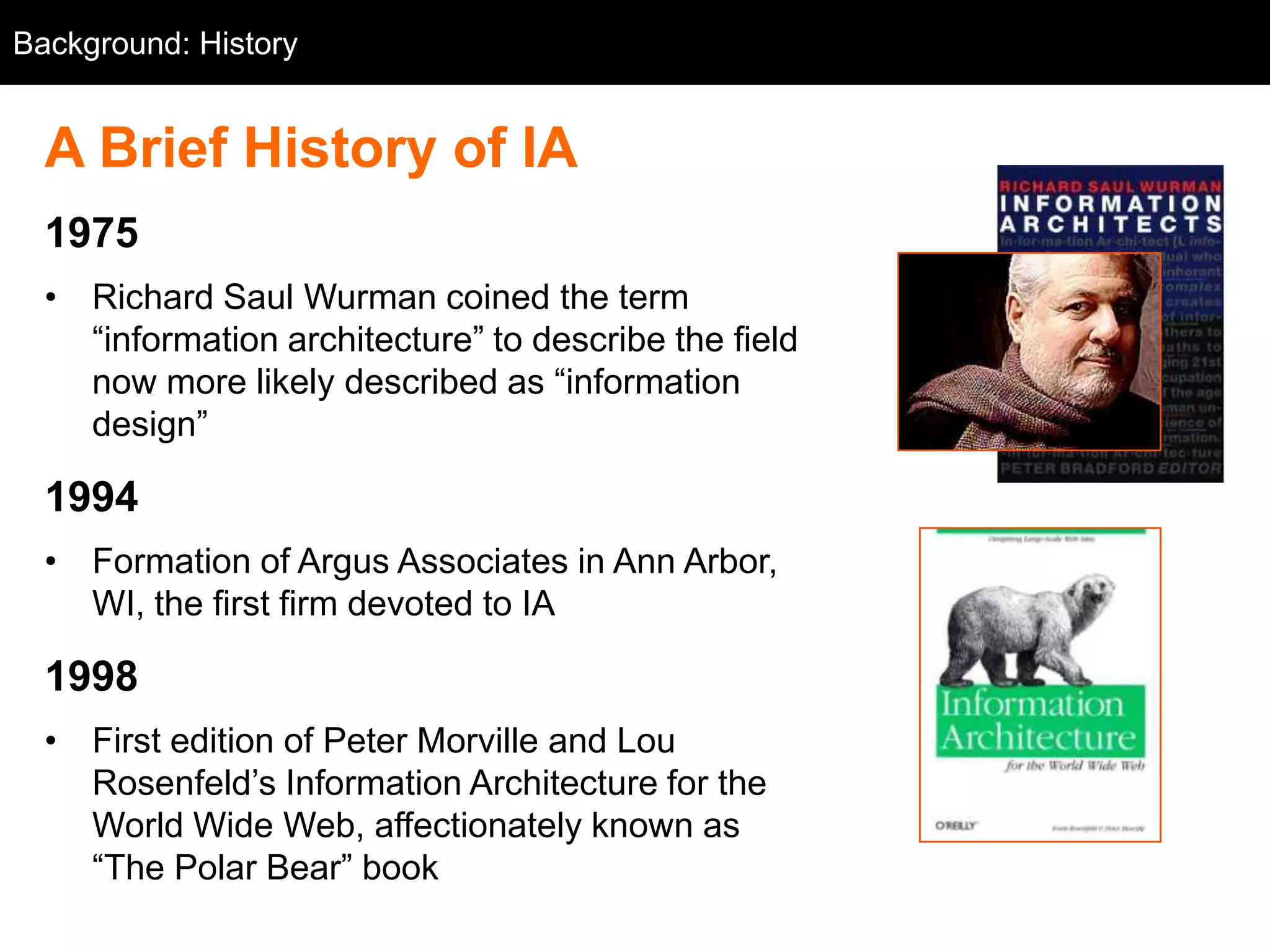 Background: History


  A Brief History of IA
  1975
  • Richard Saul Wurman coined the term
    ―information architecture‖ to describe the field
    now more likely described as ―information
    design‖

  1994
  • Formation of Argus Associates in Ann Arbor,
    WI, the first firm devoted to IA

  1998
  • First edition of Peter Morville and Lou
    Rosenfeld‘s Information Architecture for the
    World Wide Web, affectionately known as
    ―The Polar Bear‖ book
 