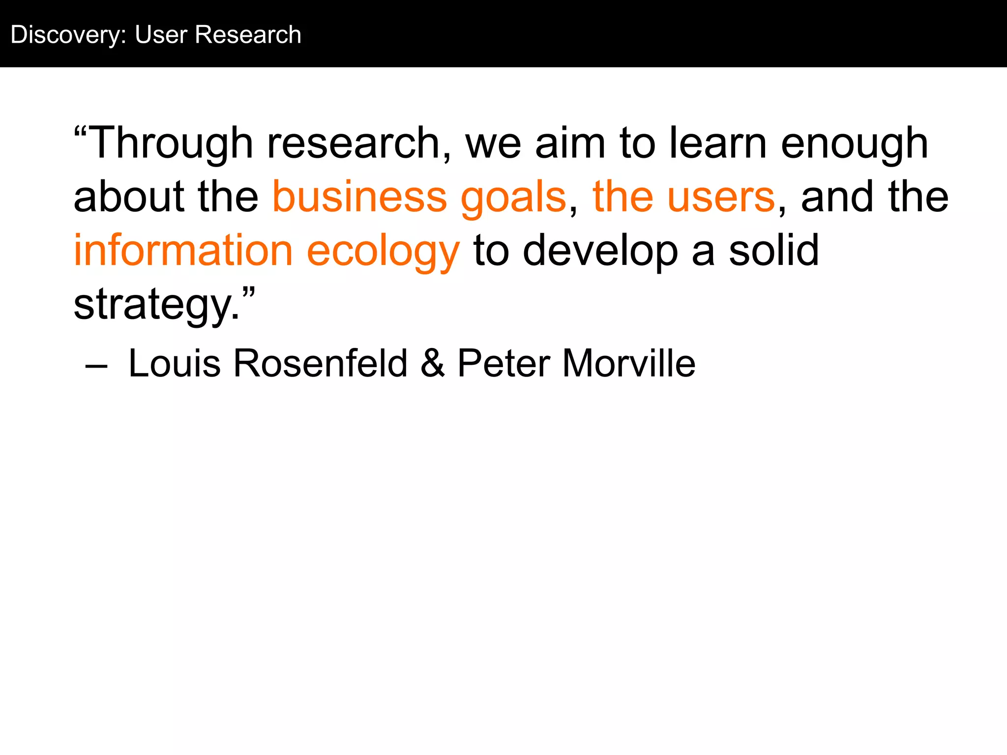 Discovery: User Research
  User Research



     ―Through research, we aim to learn enough
     about the business goals, the users, and the
     information ecology to develop a solid
     strategy.‖
      – Louis Rosenfeld & Peter Morville
 
