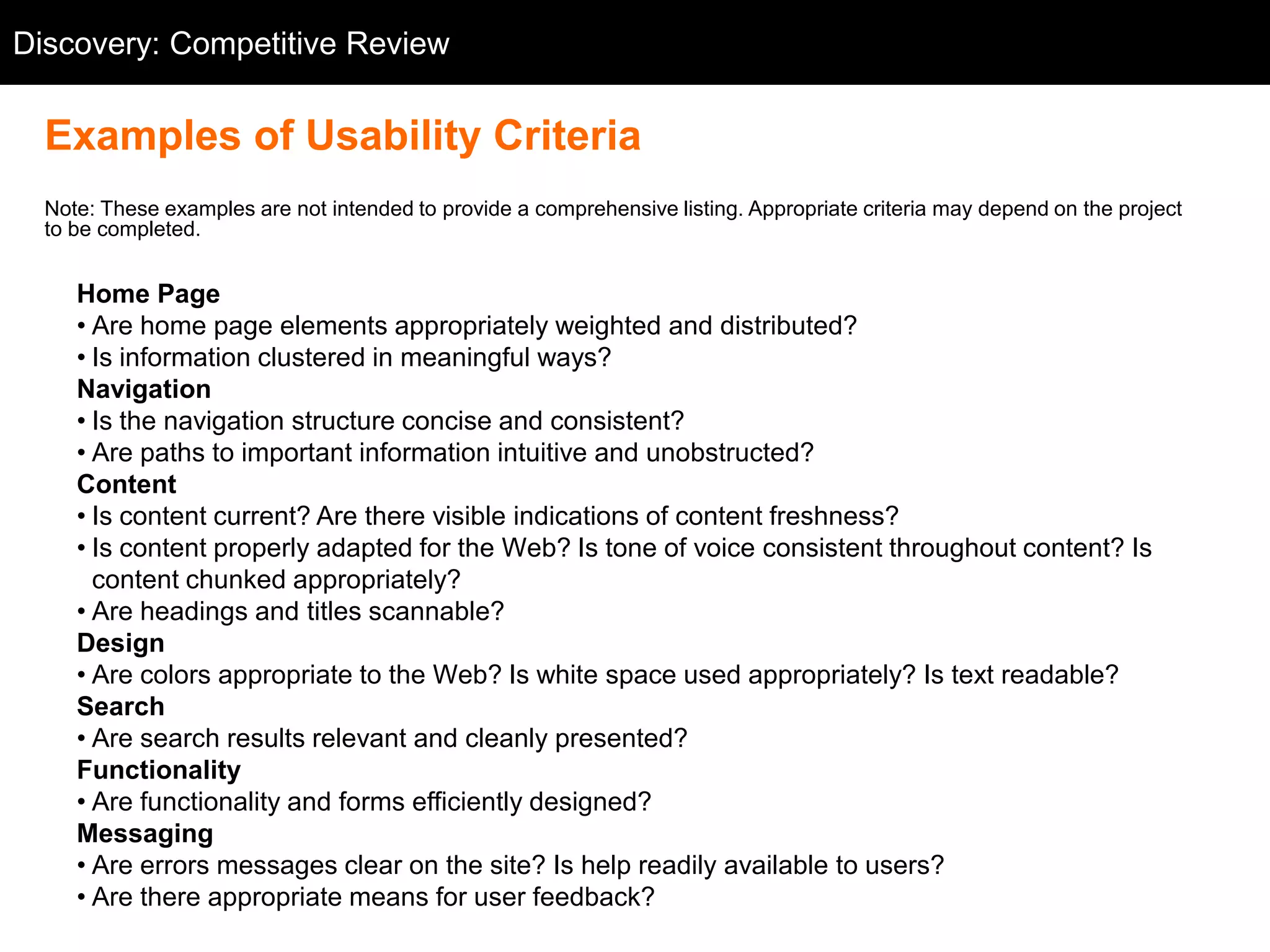 Discovery: Competitive Review
  Competitive Review


  Examples of Usability Criteria
  Note: These examples are not intended to provide a comprehensive listing. Appropriate criteria may depend on the project
  to be completed.


     Home Page
     • Are home page elements appropriately weighted and distributed?
     • Is information clustered in meaningful ways?
     Navigation
     • Is the navigation structure concise and consistent?
     • Are paths to important information intuitive and unobstructed?
     Content
     • Is content current? Are there visible indications of content freshness?
     • Is content properly adapted for the Web? Is tone of voice consistent throughout content? Is
       content chunked appropriately?
     • Are headings and titles scannable?
     Design
     • Are colors appropriate to the Web? Is white space used appropriately? Is text readable?
     Search
     • Are search results relevant and cleanly presented?
     Functionality
     • Are functionality and forms efficiently designed?
     Messaging
     • Are errors messages clear on the site? Is help readily available to users?
     • Are there appropriate means for user feedback?
 