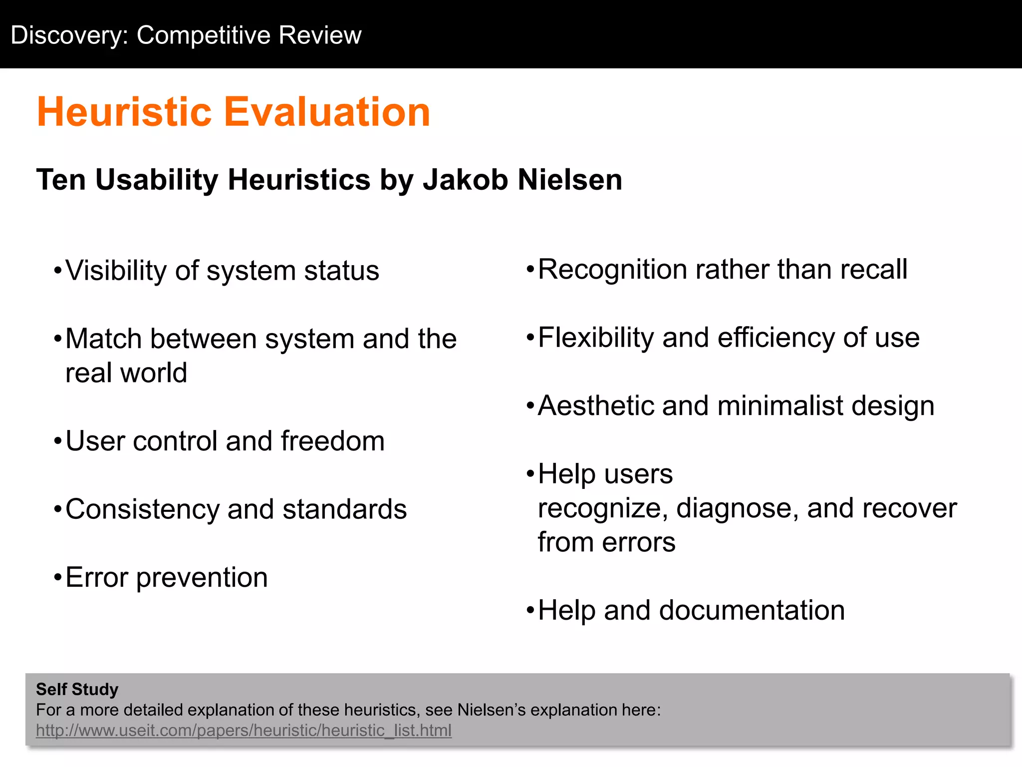 Discovery: Competitive Review
  Competitive Review


  Heuristic Evaluation
  Ten Usability Heuristics by Jakob Nielsen


    •Visibility of system status                                   •Recognition rather than recall

    •Match between system and the                                  •Flexibility and efficiency of use
     real world
                                                                   •Aesthetic and minimalist design
    •User control and freedom
                                                                   •Help users
    •Consistency and standards                                      recognize, diagnose, and recover
                                                                    from errors
    •Error prevention
                                                                   •Help and documentation

  Self Study
  For a more detailed explanation of these heuristics, see Nielsen‘s explanation here:
  http://www.useit.com/papers/heuristic/heuristic_list.html
 
