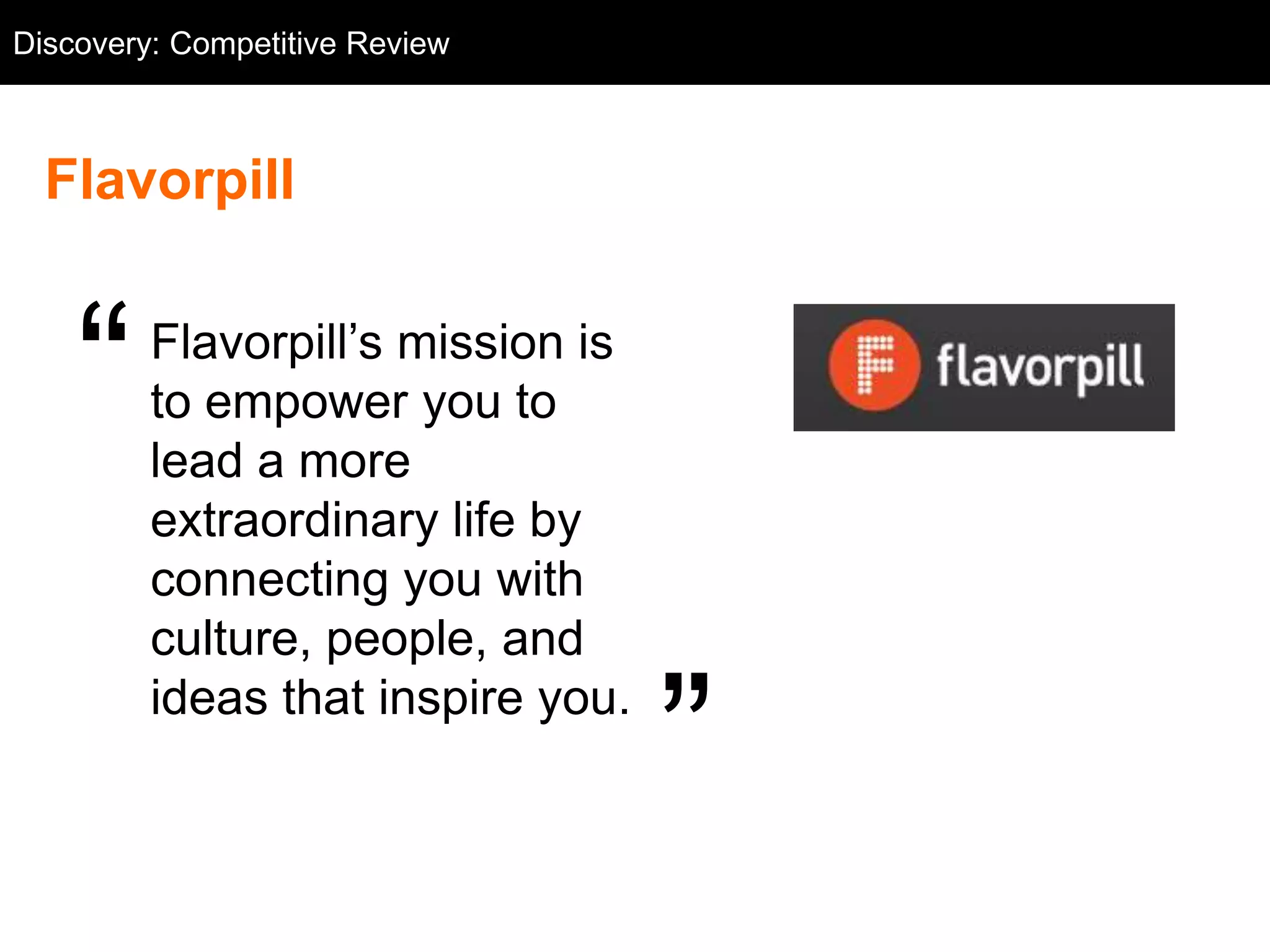 Discovery: Competitive Flavorpill
  Competitive Review: Review



  Flavorpill


    ―    Flavorpill‘s mission is
         to empower you to
         lead a more
         extraordinary life by
         connecting you with
         culture, people, and
         ideas that inspire you.
                                    ‖
 