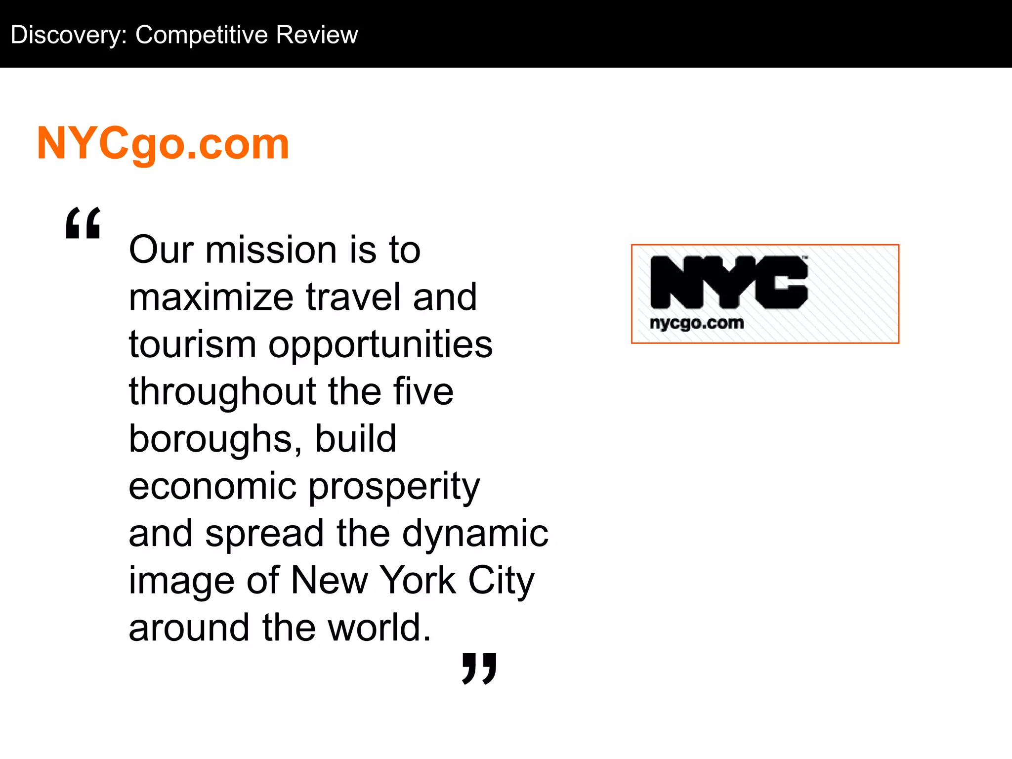 Discovery: Competitive NYCgo.com
  Competitive Review: Review



  NYCgo.com


    ―    Our mission is to
         maximize travel and
         tourism opportunities
         throughout the five
         boroughs, build
         economic prosperity
         and spread the dynamic
         image of New York City
         around the world.

                                   ‖
 
