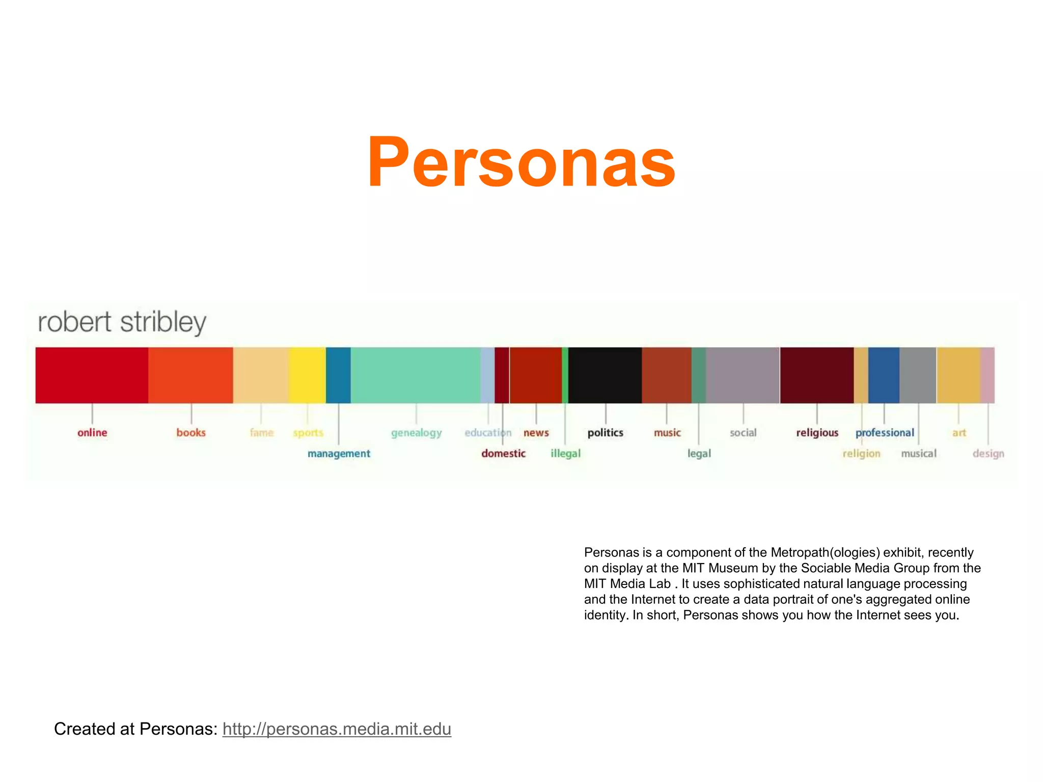 Personas




                                                     Personas is a component of the Metropath(ologies) exhibit, recently
                                                     on display at the MIT Museum by the Sociable Media Group from the
                                                     MIT Media Lab . It uses sophisticated natural language processing
                                                     and the Internet to create a data portrait of one's aggregated online
                                                     identity. In short, Personas shows you how the Internet sees you.




Created at Personas: http://personas.media.mit.edu
 