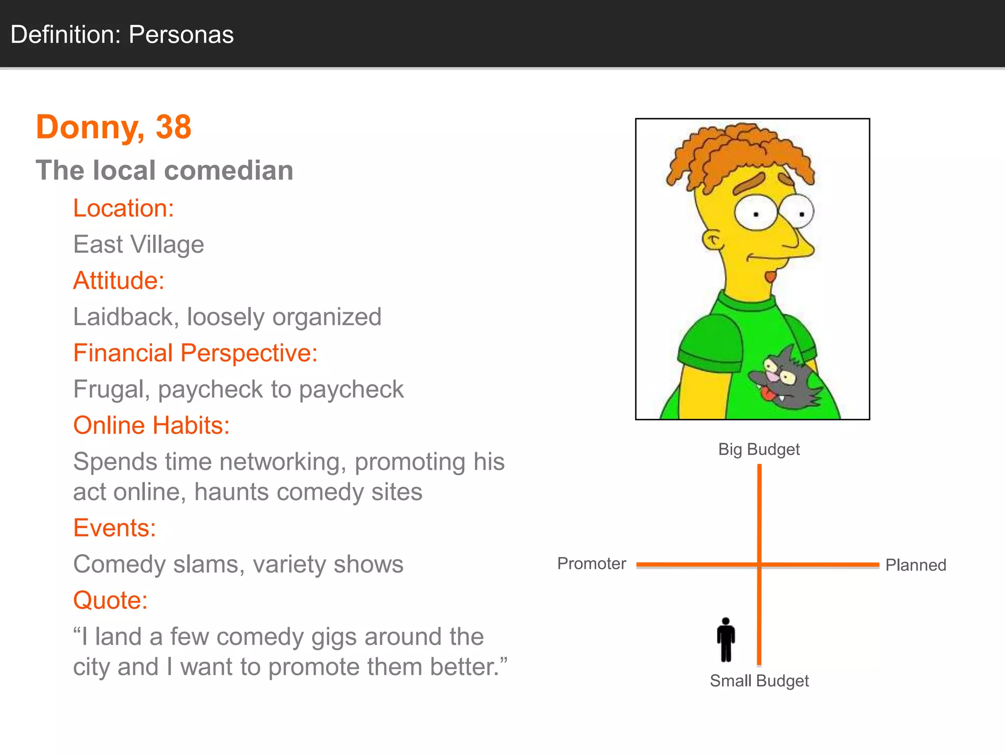 Definition: Personas
  Personas


  Donny, 38
  The local comedian
     Location:
     East Village
     Attitude:
     Laidback, loosely organized
     Financial Perspective:
     Frugal, paycheck to paycheck
     Online Habits:
                                                            Big Budget
     Spends time networking, promoting his
     act online, haunts comedy sites
     Events:
     Comedy slams, variety shows                Promoter                  Planned

     Quote:
     ―I land a few comedy gigs around the
     city and I want to promote them better.‖              Small Budget
 