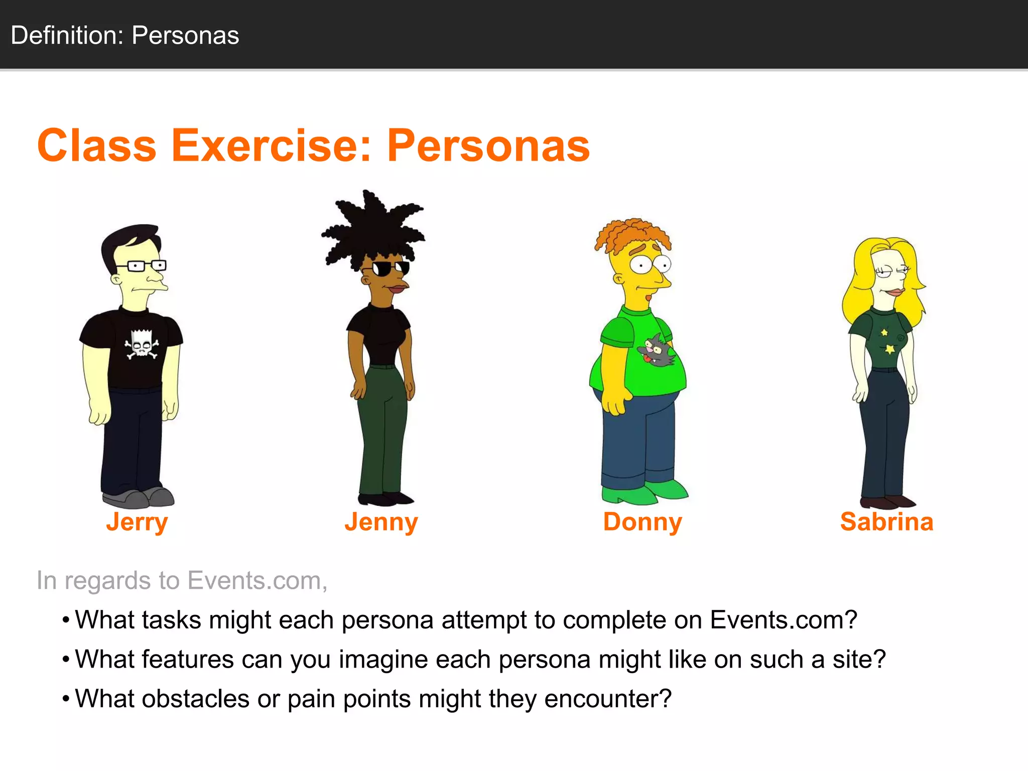 Definition: Personas



  Class Exercise: Personas




        Jerry                 Jenny               Donny               Sabrina

  In regards to Events.com,
    • What tasks might each persona attempt to complete on Events.com?
    • What features can you imagine each persona might like on such a site?
    • What obstacles or pain points might they encounter?
 