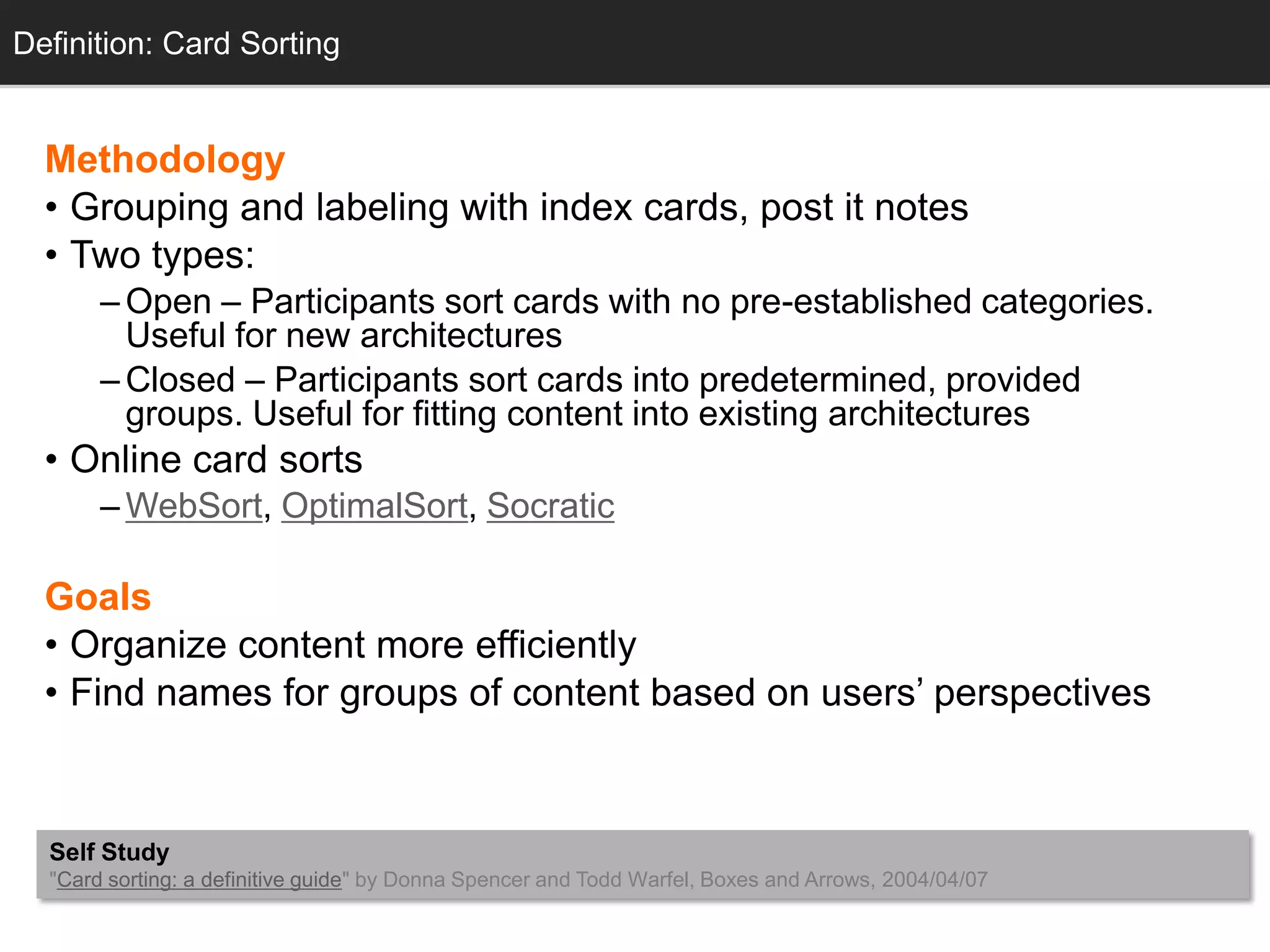 Definition: Card Sorting


  Methodology
  • Grouping and labeling with index cards, post it notes
  • Two types:
       – Open – Participants sort cards with no pre-established categories.
         Useful for new architectures
       – Closed – Participants sort cards into predetermined, provided
         groups. Useful for fitting content into existing architectures
  • Online card sorts
       – WebSort, OptimalSort, Socratic

  Goals
  • Organize content more efficiently
  • Find names for groups of content based on users‘ perspectives



  Self Study
  "Card sorting: a definitive guide" by Donna Spencer and Todd Warfel, Boxes and Arrows, 2004/04/07
 