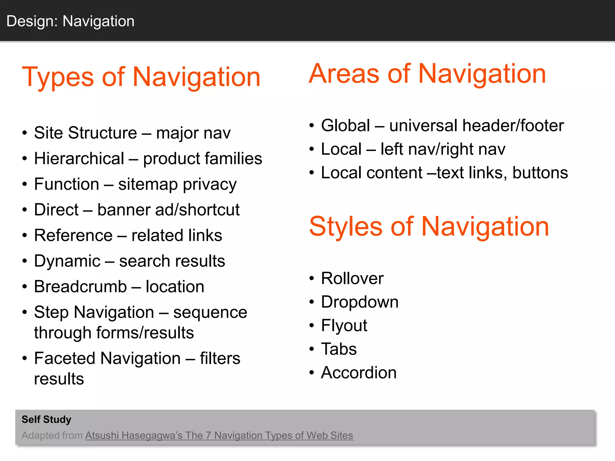Design: Navigation
  Grids


  Types of Navigation                                       Areas of Navigation

  • Site Structure – major nav                              • Global – universal header/footer
                                                            • Local – left nav/right nav
  • Hierarchical – product families
                                                            • Local content –text links, buttons
  • Function – sitemap privacy
  • Direct – banner ad/shortcut
  • Reference – related links                               Styles of Navigation
  • Dynamic – search results
  • Breadcrumb – location                                   •   Rollover
                                                            •   Dropdown
  • Step Navigation – sequence
    through forms/results                                   •   Flyout
                                                            •   Tabs
  • Faceted Navigation – filters
    results                                                 •   Accordion

  Self Study
  Adapted from Atsushi Hasegagwa‘s The 7 Navigation Types of Web Sites
 