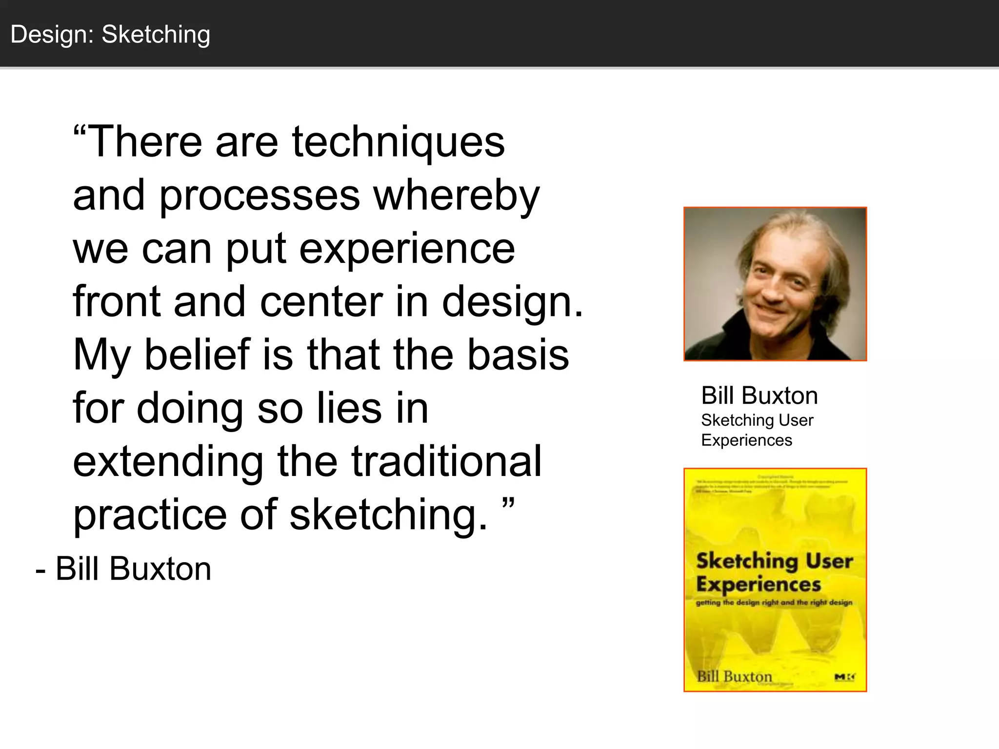 Design: Sketching
  Sketching



     ―There are techniques
     and processes whereby
     we can put experience
     front and center in design.
     My belief is that the basis
                                   Bill Buxton
     for doing so lies in          Sketching User
                                   Experiences
     extending the traditional
     practice of sketching. ‖
  - Bill Buxton
 