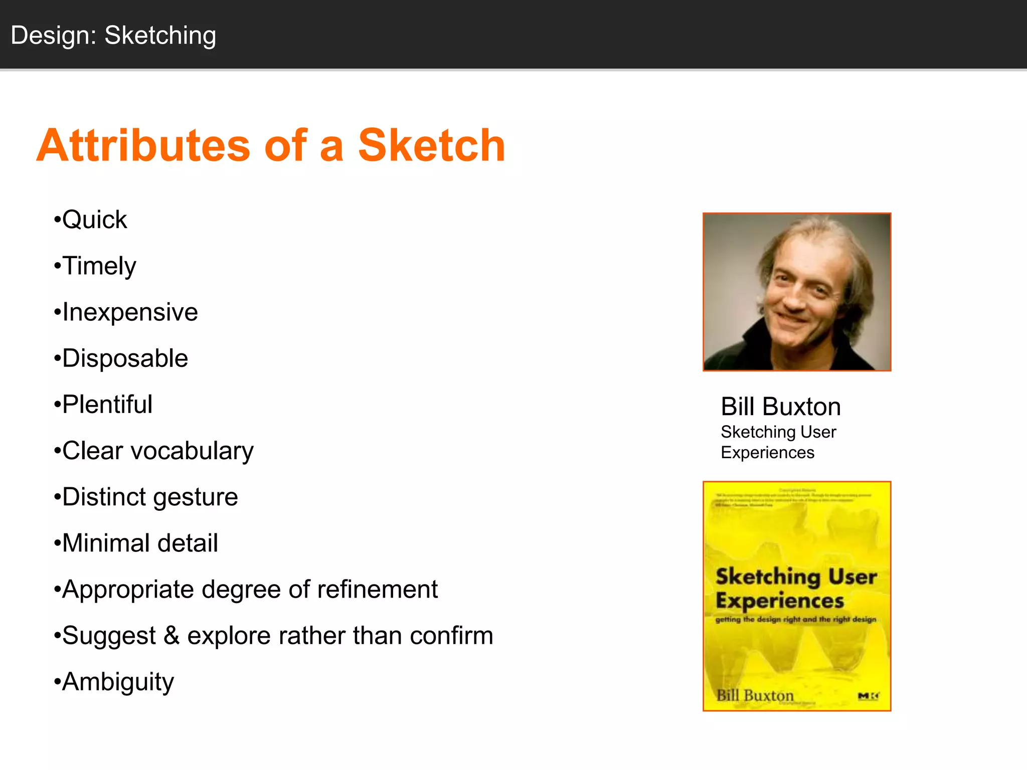 Design: Sketching
  Sketching



  Attributes of a Sketch
   •Quick
   •Timely
   •Inexpensive
   •Disposable
   •Plentiful                               Bill Buxton
                                            Sketching User
   •Clear vocabulary                        Experiences

   •Distinct gesture
   •Minimal detail
   •Appropriate degree of refinement
   •Suggest & explore rather than confirm
   •Ambiguity
 