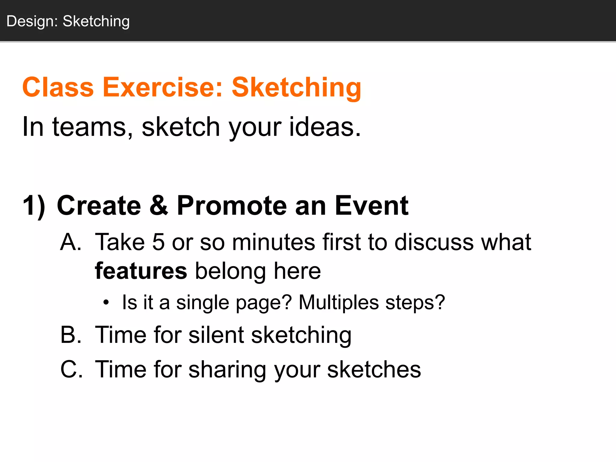 Design: Sketching
  Design: Sketching



  Class Exercise: Sketching
  In teams, sketch your ideas.

  1) Create & Promote an Event
       A. Take 5 or so minutes first to discuss what
          features belong here
             • Is it a single page? Multiples steps?
       B. Time for silent sketching
       C. Time for sharing your sketches
 