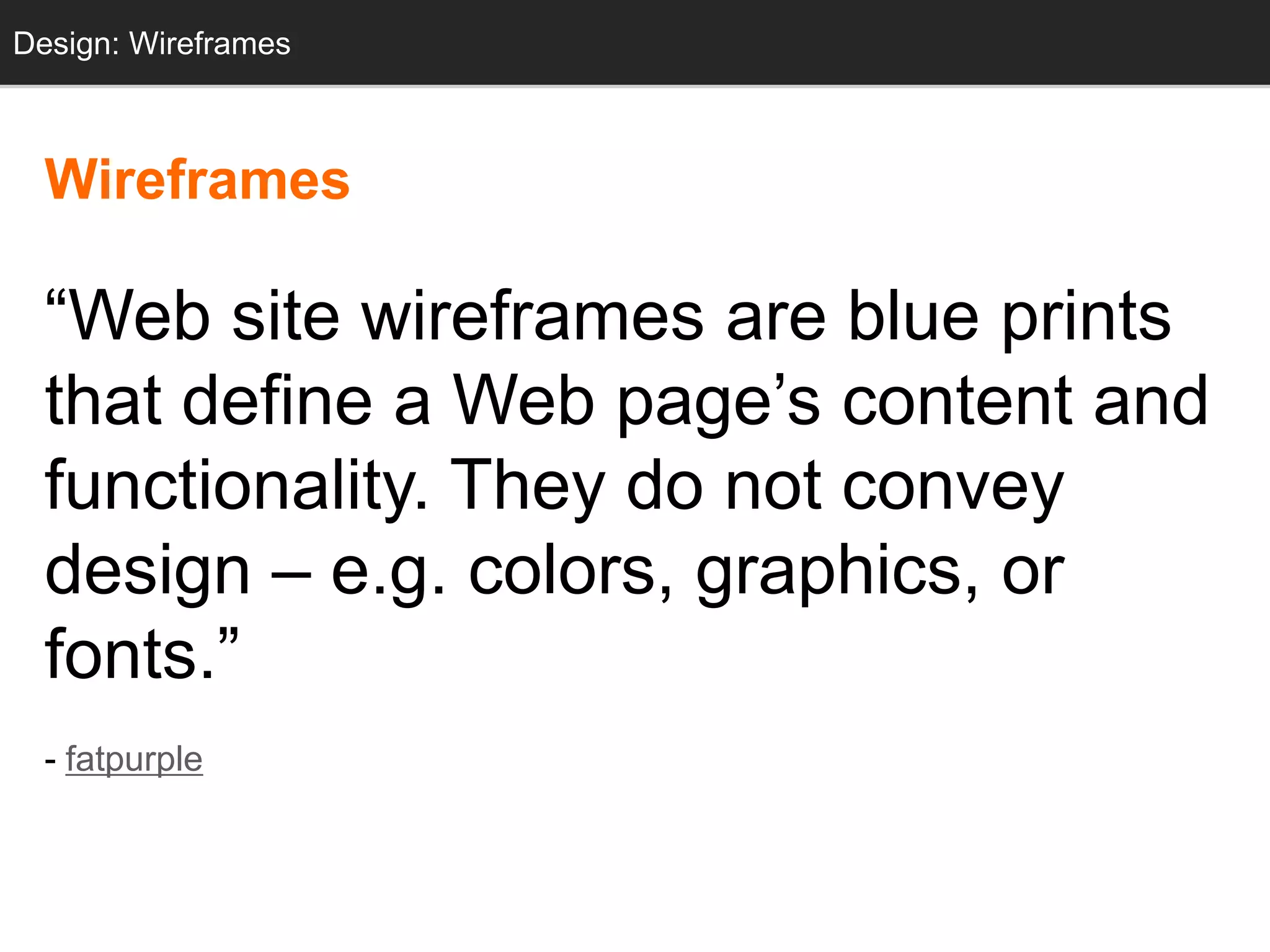 Design: Wireframes



  Wireframes

  ―Web site wireframes are blue prints
  that define a Web page‘s content and
  functionality. They do not convey
  design – e.g. colors, graphics, or
  fonts.‖
  - fatpurple
 