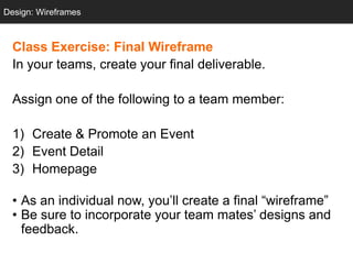 Design: Wireframes
  Design: Sketching



  Class Exercise: Final Wireframe
  In your teams, create your final deliverable.

  Assign one of the following to a team member:

  1) Create & Promote an Event
  2) Event Detail
  3) Homepage

  • As an individual now, you‘ll create a final ―wireframe‖
  • Be sure to incorporate your team mates‘ designs and
    feedback.
 