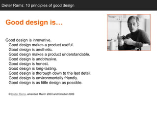 Dieter Rams: 10 principles of good design



  Good design is…

  Good design is innovative.
   Good design makes a product useful.
   Good design is aesthetic.
   Good design makes a product understandable.
   Good design is unobtrusive.
   Good design is honest.
   Good design is long-lasting.
   Good design is thorough down to the last detail.
   Good design is environmentally friendly.
   Good design is as little design as possible.

   © Dieter Rams, amended March 2003 and October 2009
 