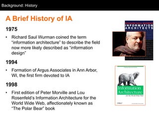 Background: History


  A Brief History of IA
  1975
  • Richard Saul Wurman coined the term
    ―information architecture‖ to describe the field
    now more likely described as ―information
    design‖

  1994
  • Formation of Argus Associates in Ann Arbor,
    WI, the first firm devoted to IA

  1998
  • First edition of Peter Morville and Lou
    Rosenfeld‘s Information Architecture for the
    World Wide Web, affectionately known as
    ―The Polar Bear‖ book
 