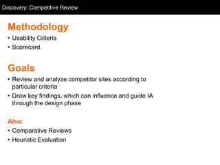 Discovery: Competitive Review
  Competitive Review


  Methodology
  • Usability Criteria
  • Scorecard


  Goals
  • Review and analyze competitor sites according to
    particular criteria
  • Draw key findings, which can influence and guide IA
    through the design phase

  Also:
  • Comparative Reviews
  • Heuristic Evaluation
 