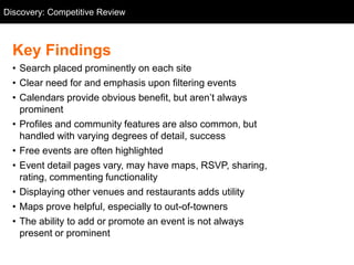 Discovery: Competitive Review
  Competitive Review



  Key Findings
  • Search placed prominently on each site
  • Clear need for and emphasis upon filtering events
  • Calendars provide obvious benefit, but aren‘t always
    prominent
  • Profiles and community features are also common, but
    handled with varying degrees of detail, success
  • Free events are often highlighted
  • Event detail pages vary, may have maps, RSVP, sharing,
    rating, commenting functionality
  • Displaying other venues and restaurants adds utility
  • Maps prove helpful, especially to out-of-towners
  • The ability to add or promote an event is not always
    present or prominent
 