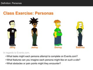 Definition: Personas



  Class Exercise: Personas




        Jerry                 Jenny               Donny               Sabrina

  In regards to Events.com,
    • What tasks might each persona attempt to complete on Events.com?
    • What features can you imagine each persona might like on such a site?
    • What obstacles or pain points might they encounter?
 