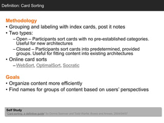 Definition: Card Sorting


  Methodology
  • Grouping and labeling with index cards, post it notes
  • Two types:
       – Open – Participants sort cards with no pre-established categories.
         Useful for new architectures
       – Closed – Participants sort cards into predetermined, provided
         groups. Useful for fitting content into existing architectures
  • Online card sorts
       – WebSort, OptimalSort, Socratic

  Goals
  • Organize content more efficiently
  • Find names for groups of content based on users‘ perspectives



  Self Study
  "Card sorting: a definitive guide" by Donna Spencer and Todd Warfel, Boxes and Arrows, 2004/04/07
 
